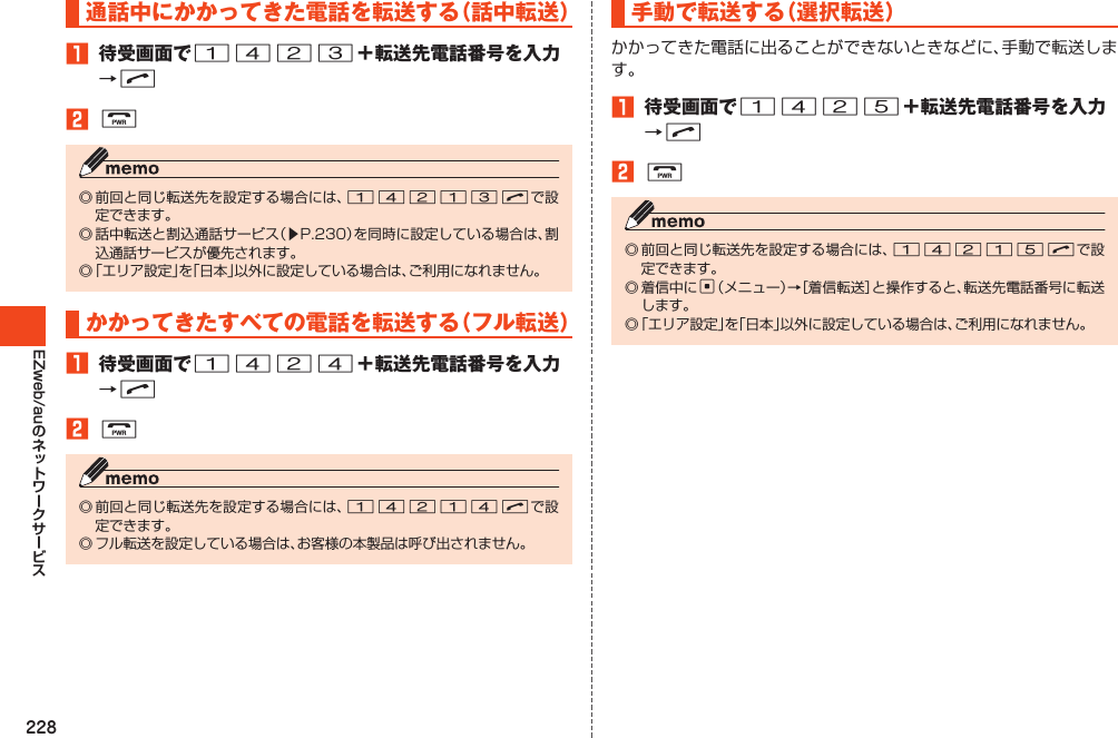 228EZweb/au通話中にかかってきた電話を転送する（話中転送）1 待受画面で1423＋転送先電話番号を入力→N2F◎前回と同じ転送先を設定する場合には、14213Nで設定できます。◎話中転送と割込通話サービス（▶P.230）を同時に設定している場合は、割込通話サービスが優先されます。◎「エリア設定」を「日本」以外に設定している場合は、ご利用になれません。かかってきたすべての電話を転送する（フル転送）1 待受画面で1424＋転送先電話番号を入力→N2F◎前回と同じ転送先を設定する場合には、14214Nで設定できます。◎フル転送を設定している場合は、お客様の本製品は呼び出されません。手動で転送する（選択転送）かかってきた電話に出ることができないときなどに、手動で転送します。1 待受画面で1425＋転送先電話番号を入力→N2F◎前回と同じ転送先を設定する場合には、14215Nで設定できます。◎着信中にc（メニュー）→［着信転送］と操作すると、転送先電話番号に転送します。◎「エリア設定」を「日本」以外に設定している場合は、ご利用になれません。