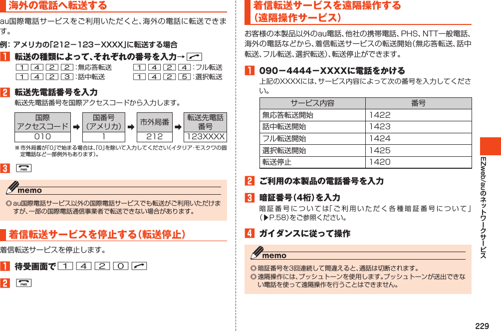 229EZweb/au海外の電話へ転送するau国際電話サービスをご利用いただくと、海外の電話に転送できます。例： アメリカの「212－123－XXXX」に転送する場合1 転送の種類によって、それぞれの番号を入力→N1422：無応答転送　　　1424：フル転送1423：話中転送　　　　1425：選択転送2 転送先電話番号を入力転送先電話番号を国際アクセスコードから入力します。国際アクセスコード ➡国番号（アメリカ） ➡市外局番 ➡転送先電話番号010 1 212 123XXXX※市外局番が「0」で始まる場合は、「0」を除いて入力してください（イタリア・モスクワの固定電話など一部例外もあります）。3F◎au国際電話サービス以外の国際電話サービスでも転送がご利用いただけますが、一部の国際電話通信事業者で転送できない場合があります。着信転送サービスを停止する（転送停止）着信転送サービスを停止します。1 待受画面で1420N2F着信転送サービスを遠隔操作する（遠隔操作サービス）お客様の本製品以外のau電話、他社の携帯電話、PHS、NTT一般電話、海外の電話などから、着信転送サービスの転送開始（無応答転送、話中転送、フル転送、選択転送）、転送停止ができます。1 090－4444－XXXXに電話をかける上記のXXXXには、サービス内容によって次の番号を入力してください。サービス内容 番号無応答転送開始 1422話中転送開始 1423フル転送開始 1424選択転送開始 1425転送停止 14202 ご利用の本製品の電話番号を入力3 暗証番号（4桁）を入力暗証番号については「ご利用いただく各種暗証番号について」（▶P.58）をご参照ください。4 ガイダンスに従って操作◎暗証番号を3回連続して間違えると、通話は切断されます。◎遠隔操作には、プッシュトーンを使用します。プッシュトーンが送出できない電話を使って遠隔操作を行うことはできません。