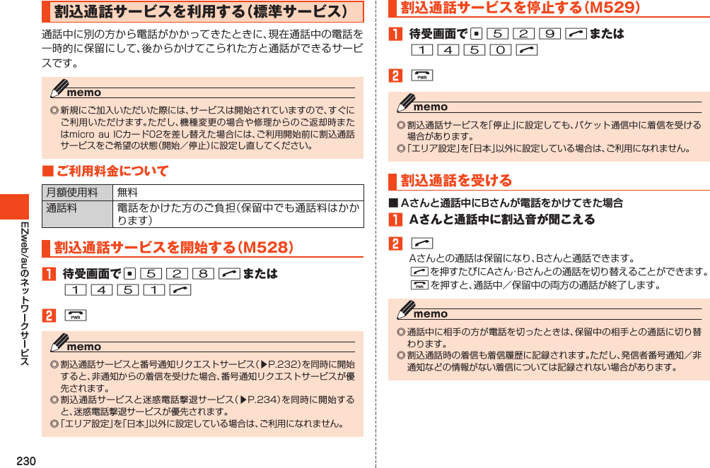 230EZweb/au割込通話サービスを利用する（標準サービス）通話中に別の方から電話がかかってきたときに、現在通話中の電話を一時的に保留にして、後からかけてこられた方と通話ができるサービスです。◎新規にご加入いただいた際には、サービスは開始されていますので、すぐにご利用いただけます。ただし、機種変更の場合や修理からのご返却時またはmicroauICカード02を差し替えた場合には、ご利用開始前に割込通話サービスをご希望の状態（開始／停止）に設定し直してください。■ご利用料金について月額使用料 無料通話料 電話をかけた方のご負担（保留中でも通話料はかかります）割込通話サービスを開始する（M528）1 待受画面でc528Nまたは1451N2F◎割込通話サービスと番号通知リクエストサービス（▶P.232）を同時に開始すると、非通知からの着信を受けた場合、番号通知リクエストサービスが優先されます。◎割込通話サービスと迷惑電話撃退サービス（▶P.234）を同時に開始すると、迷惑電話撃退サービスが優先されます。◎「エリア設定」を「日本」以外に設定している場合は、ご利用になれません。割込通話サービスを停止する（M529）1 待受画面でc529Nまたは1450N2F◎割込通話サービスを「停止」に設定しても、パケット通信中に着信を受ける場合があります。◎「エリア設定」を「日本」以外に設定している場合は、ご利用になれません。割込通話を受ける■ Aさんと通話中にBさんが電話をかけてきた場合1 Aさんと通話中に割込音が聞こえる2NAさんとの通話は保留になり、Bさんと通話できます。Nを押すたびにAさん・Bさんとの通話を切り替えることができます。Fを押すと、通話中／保留中の両方の通話が終了します。◎通話中に相手の方が電話を切ったときは、保留中の相手との通話に切り替わります。◎割込通話時の着信も着信履歴に記録されます。ただし、発信者番号通知／非通知などの情報がない着信については記録されない場合があります。