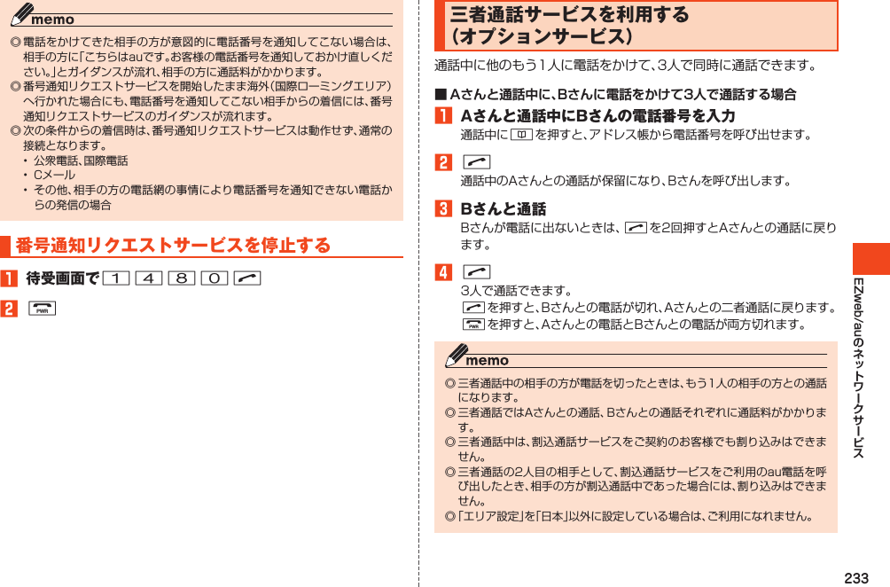 233EZweb/au◎電話をかけてきた相手の方が意図的に電話番号を通知してこない場合は、相手の方に「こちらはauです。お客様の電話番号を通知しておかけ直しください。」とガイダンスが流れ、相手の方に通話料がかかります。◎番号通知リクエストサービスを開始したまま海外（国際ローミングエリア）へ行かれた場合にも、電話番号を通知してこない相手からの着信には、番号通知リクエストサービスのガイダンスが流れます。◎次の条件からの着信時は、番号通知リクエストサービスは動作せず、通常の接続となります。• 公衆電話、国際電話• Cメール• その他、相手の方の電話網の事情により電話番号を通知できない電話からの発信の場合番号通知リクエストサービスを停止する1 待受画面で1480N2F三者通話サービスを利用する（オプションサービス）通話中に他のもう1人に電話をかけて、3人で同時に通話できます。■ Aさんと通話中に、Bさんに電話をかけて3人で通話する場合1 Aさんと通話中にBさんの電話番号を入力通話中に&amp;を押すと、アドレス帳から電話番号を呼び出せます。2N通話中のAさんとの通話が保留になり、Bさんを呼び出します。3 Bさんと通話Bさんが電話に出ないときは、Nを2回押すとAさんとの通話に戻ります。4N3人で通話できます。Nを押すと、Bさんとの電話が切れ、Aさんとの二者通話に戻ります。Fを押すと、Aさんとの電話とBさんとの電話が両方切れます。◎三者通話中の相手の方が電話を切ったときは、もう1人の相手の方との通話になります。◎三者通話ではAさんとの通話、Bさんとの通話それぞれに通話料がかかります。◎三者通話中は、割込通話サービスをご契約のお客様でも割り込みはできません。◎三者通話の2人目の相手として、割込通話サービスをご利用のau電話を呼び出したとき、相手の方が割込通話中であった場合には、割り込みはできません。◎「エリア設定」を「日本」以外に設定している場合は、ご利用になれません。