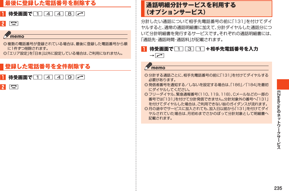 235EZweb/au最後に登録した電話番号を削除する1 待受画面で1448N2F◎複数の電話番号が登録されている場合は、最後に登録した電話番号から順に1件ずつ削除されます。◎「エリア設定」を「日本」以外に設定している場合は、ご利用になれません。登録した電話番号を全件削除する1 待受画面で1449N2F通話明細分計サービスを利用する（オプションサービス）分計したい通話について相手先電話番号の前に「131」を付けてダイヤルすると、通常の通話明細書に加えて、分計ダイヤルした通話分について分計明細書を発行するサービスです。それぞれの通話明細書には、「通話先・通話時間・通話料」が記載されます。1 待受画面で131＋相手先電話番号を入力→N◎分計する通話ごとに、相手先電話番号の前に「131」を付けてダイヤルする必要があります。◎発信者番号を通知する／しないを設定する場合は、「186」／「184」を最初にダイヤルしてください。◎フリーダイヤル、緊急通報番号（110、119、118）、Cメールなどの一部の番号では「131」を付けて分計発信できません。分計対象外の番号へ「131」を付けてダイヤルした場合は、ご利用できない旨のガイダンスが流れます。◎月の途中でサービスに加入されても、加入日以前から「131」を付けてダイヤルされていた場合は、月初めまでさかのぼって分計対象として明細書へ記載されます。