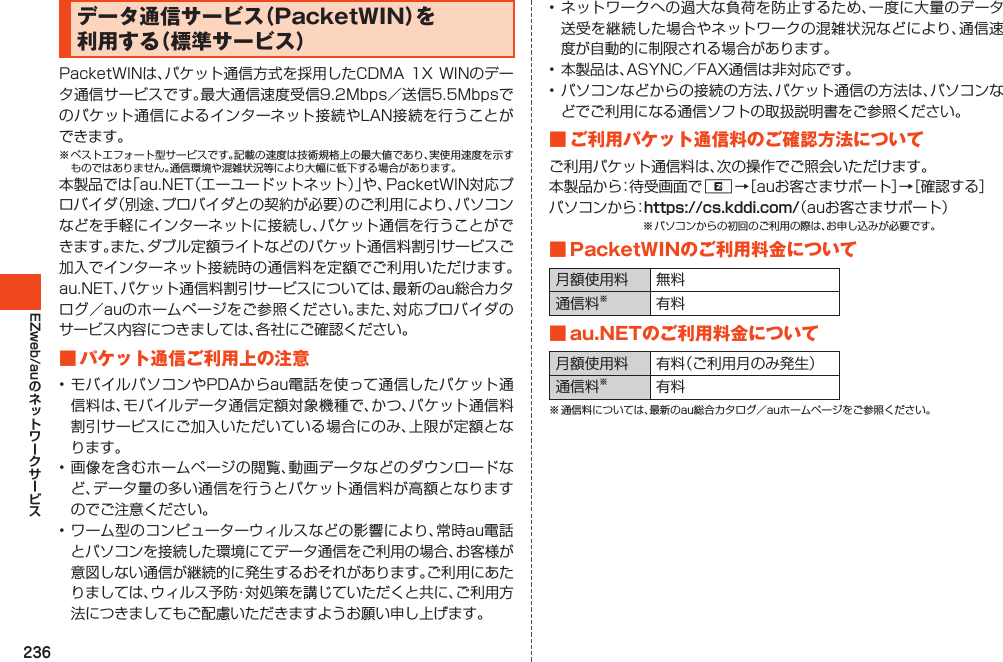 236EZweb/auデータ通信サービス（PacketWIN）を利用する（標準サービス）PacketWINは、パケット通信方式を採用したCDMA1XWINのデータ通信サービスです。最大通信速度受信9.2Mbps／送信5.5Mbpsでのパケット通信によるインターネット接続やLAN接続を行うことができます。※ベストエフォート型サービスです。記載の速度は技術規格上の最大値であり、実使用速度を示すものではありません。通信環境や混雑状況等により大幅に低下する場合があります。本製品では「au.NET（エーユードットネット）」や、PacketWIN対応プロバイダ（別途、プロバイダとの契約が必要）のご利用により、パソコンなどを手軽にインターネットに接続し、パケット通信を行うことができます。また、ダブル定額ライトなどのパケット通信料割引サービスご加入でインターネット接続時の通信料を定額でご利用いただけます。au.NET、パケット通信料割引サービスについては、最新のau総合カタログ／auのホームページをご参照ください。また、対応プロバイダのサービス内容につきましては、各社にご確認ください。■パケット通信ご利用上の注意•モバイルパソコンやPDAからau電話を使って通信したパケット通信料は、モバイルデータ通信定額対象機種で、かつ、パケット通信料割引サービスにご加入いただいている場合にのみ、上限が定額となります。•画像を含むホームページの閲覧、動画データなどのダウンロードなど、データ量の多い通信を行うとパケット通信料が高額となりますのでご注意ください。•ワーム型のコンピューターウィルスなどの影響により、常時au電話とパソコンを接続した環境にてデータ通信をご利用の場合、お客様が意図しない通信が継続的に発生するおそれがあります。ご利用にあたりましては、ウィルス予防・対処策を講じていただくと共に、ご利用方法につきましてもご配慮いただきますようお願い申し上げます。•ネットワークへの過大な負荷を防止するため、一度に大量のデータ送受を継続した場合やネットワークの混雑状況などにより、通信速度が自動的に制限される場合があります。•本製品は、ASYNC／FAX通信は非対応です。•パソコンなどからの接続の方法、パケット通信の方法は、パソコンなどでご利用になる通信ソフトの取扱説明書をご参照ください。■ご利用パケット通信料のご確認方法についてご利用パケット通信料は、次の操作でご照会いただけます。本製品から：待受画面でR→［auお客さまサポート］→［確認する］パソコンから：https://cs.kddi.com/（auお客さまサポート）※パソコンからの初回のご利用の際は、お申し込みが必要です。■PacketWINのご利用料金について月額使用料 無料通信料※有料■au.NETのご利用料金について月額使用料 有料（ご利用月のみ発生）通信料※有料※通信料については、最新のau総合カタログ／auホームページをご参照ください。