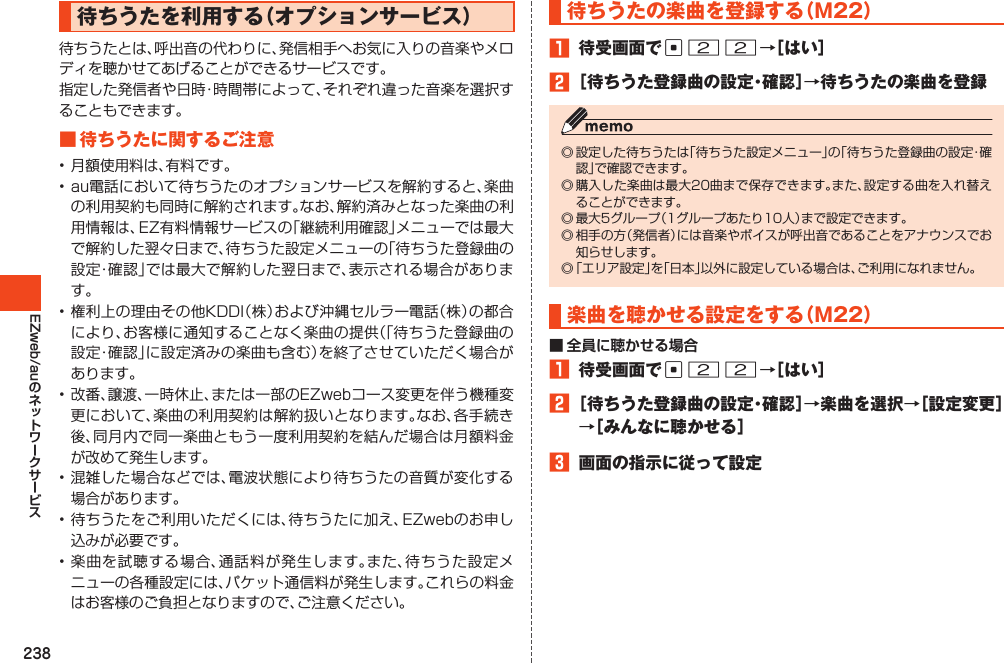 238EZweb/au待ちうたを利用する（オプションサービス）待ちうたとは、呼出音の代わりに、発信相手へお気に入りの音楽やメロディを聴かせてあげることができるサービスです。指定した発信者や日時・時間帯によって、それぞれ違った音楽を選択することもできます。■待ちうたに関するご注意•月額使用料は、有料です。•au電話において待ちうたのオプションサービスを解約すると、楽曲の利用契約も同時に解約されます。なお、解約済みとなった楽曲の利用情報は、EZ有料情報サービスの「継続利用確認」メニューでは最大で解約した翌々日まで、待ちうた設定メニューの「待ちうた登録曲の設定・確認」では最大で解約した翌日まで、表示される場合があります。•権利上の理由その他KDDI（株）および沖縄セルラー電話（株）の都合により、お客様に通知することなく楽曲の提供（「待ちうた登録曲の設定・確認」に設定済みの楽曲も含む）を終了させていただく場合があります。•改番、譲渡、一時休止、または一部のEZwebコース変更を伴う機種変更において、楽曲の利用契約は解約扱いとなります。なお、各手続き後、同月内で同一楽曲ともう一度利用契約を結んだ場合は月額料金が改めて発生します。•混雑した場合などでは、電波状態により待ちうたの音質が変化する場合があります。•待ちうたをご利用いただくには、待ちうたに加え、EZwebのお申し込みが必要です。•楽曲を試聴する場合、通話料が発生します。また、待ちうた設定メニューの各種設定には、パケット通信料が発生します。これらの料金はお客様のご負担となりますので、ご注意ください。待ちうたの楽曲を登録する（M22）1 待受画面でc22→［はい］2［待ちうた登録曲の設定・確認］→待ちうたの楽曲を登録◎設定した待ちうたは「待ちうた設定メニュー」の「待ちうた登録曲の設定・確認」で確認できます。◎購入した楽曲は最大20曲まで保存できます。また、設定する曲を入れ替えることができます。◎最大5グループ（1グループあたり10人）まで設定できます。◎相手の方（発信者）には音楽やボイスが呼出音であることをアナウンスでお知らせします。◎「エリア設定」を「日本」以外に設定している場合は、ご利用になれません。楽曲を聴かせる設定をする（M22）■ 全員に聴かせる場合1 待受画面でc22→［はい］2［待ちうた登録曲の設定・確認］→楽曲を選択→［設定変更］→［みんなに聴かせる］3 画面の指示に従って設定