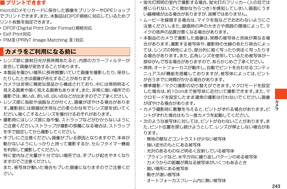 243■プリントできますmicroSDメモリカードに保存した画像をプリンターやDPEショップでプリントできます。また、本製品はDPOF規格に対応しているためプリント枚数を指定できます。•DPOF（DigitalPrintOrderFormat）規格対応•ExifPrint対応•PIMⅢ（PRINTImageMatchingⅢ）対応カメラをご利用になる前に•レンズ部に直射日光が長時間あたると、内部のカラーフィルターが変色して画像が変色することがあります。•本製品を暖かい場所に長時間置いていて画像を撮影したり、保存したりしたときは画像が劣化することがあります。•カメラは非常に精密な部品から構成されており、中には常時明るく見える画素や暗く見える画素もあります。また、非常に暗い場所での撮影では、青い点、赤い点、白い点などが出ますのでご了承ください。•レンズ部に指紋や油脂などが付くと、画像がぼやける場合があります。撮影前には眼鏡拭き用などの柔らかな布でレンズ部を拭いてください。強くこするとレンズを傷付けるおそれがあります。•撮影時にはレンズ部に指や髪、ストラップなどがかからないようにご注意ください。ストラップが撮影の邪魔になる場合は、ストラップを手で固定してから撮影してください。•手ブレにご注意ください。画像がブレる原因となりますので、本体が動かないようにしっかりと持って撮影するか、セルフタイマー機能を利用して撮影してください。 特に室内など光量が十分でない場所では、手ブレが起きやすくなりますのでご注意ください。 また、被写体が動いた場合もブレた画像になりますのでご注意ください。•蛍光灯照明の室内で撮影する場合、蛍光灯のフリッカー（人の目では感じられない、ごく微妙なちらつき）を感知してしまい、画面にうすい縞模様が出る場合がありますが、故障ではありません。•ムービーを録画する場合は、マイクを指などでおおわないようにご注意ください。また、録画時の声の大きさや周囲の環境によって、マイクの音声の品質が悪くなる場合があります。•本製品のカメラで撮影した画像は、実際の被写体と色味が異なる場合があります。撮影する被写体や、撮影時の光線のあたり具合によっては、レンズの特性により、部分的に暗く写ったり明るく写ったりする場合があります。また、広角レンズを使用しているため被写体が一部ゆがんで写る場合がありますので、あらかじめご了承ください。•常時、オートフォーカスが動作し、自動でピントを合わせるコンティニュアスAF機能を搭載しておりますが、被写体によっては、ピントが合うまでに時間がかかる場合があります。•標準撮影／マクロ撮影の切り替えができます。マクロモードを設定した場合は、約10cmまで被写体に近付いて撮影できます。また、マクロモードを設定したまま通常の撮影は行わないでください。画像がぼやける場合があります。•カメラ撮影時に衝撃を与えると、ピントがずれる場合があります。ピントがずれた場合はもう一度カメラを起動してください。•次のような被写体に対しては、ピントが合わないことがあります。また、ピント位置を探し続けようとして、レンズが停止しない場合があります。・無地の壁などコントラストが少ない被写体・強い逆光のもとにある被写体・光沢のあるものなど明るく反射している被写体・ブラインドなど、水平方向に繰り返しパターンのある被写体・カメラからの距離が異なる被写体がいくつもあるとき・暗い場所にある被写体・動きが速い被写体・オートフォーカスフレーム内に無い被写体