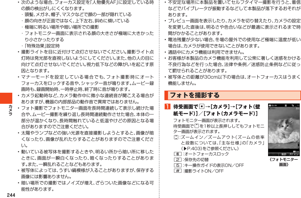 244•次のような場合、フォーカス設定を「人物優先AF」に設定している時の顔の検出がしにくくなります。・頭髪、メガネ、帽子、マスクなどで顔の一部が隠れている・顔の向きが正面ではなく、上下左右、斜めに傾いている・極端に明るい場所や暗い場所での撮影・フォトモニター画面に表示される顔の大きさが極端に大きかったり小さかったりする・「特殊効果」設定時•撮影ライトを目に近付けて点灯させないでください。撮影ライト点灯時は発光部を直視しないようにしてください。また、他の人の目に向けて点灯させないでください。視力低下などの障がいを起こす原因となります。•マナーモードを設定している場合でも、フォト撮影時にオートフォーカスをロックする音や、シャッター音が鳴ります。ムービー録画時も、録画開始時、一時停止時、終了時に音が鳴ります。•カメラ起動時など、カメラ動作中に微小な連続音が聞こえる場合がありますが、機器の内部部品の動作音で異常ではありません。•フォト撮影でフォトモニター画面を長時間連続して表示し続けた場合や、ムービー撮影を繰り返し長時間連続動作させた場合、本体の一部分が温かくなり、長時間触れていると低温やけどの原因となる場合がありますのでご注意ください。•太陽やランプなどの強い光源を直接撮影しようとすると、画像が暗くなったり、画像が乱れたりすることがありますのでご注意ください。•動いている被写体を撮影するときや、明るい所から暗い所に移したときに、画面が一瞬白くなったり、暗くなったりすることがあります。また、一瞬乱れることなどもあります。•被写体によっては、うすい縞模様が入ることがありますが、保存する画像には影響ありません。•暗い場所での撮影ではノイズが増え、ざらついた画像などになる可能性があります。•不安定な場所に本製品を置いてセルフタイマー撮影を行うと、着信などでバイブレータが振動するなどして本製品が落下するおそれがあります。•プレビュー画面を表示したり、カメラを切り替えたり、カメラの設定を変更した直後は、明るさや色合いなどが最適に表示されるまで時間がかかることがあります。•電池残量が少ない場合、冬場の屋外での使用など極端に温度が低い場合は、カメラが使用できないことがあります。•通話中にカメラ機能は利用できません。•お客様が本製品のカメラ機能を利用して公衆に著しく迷惑をかける不良行為などを行った場合、法律や条例／迷惑防止条例などに従って罰せられることがあります。•被写体との距離が30cm以下の場合は、オートフォーカスはうまく機能しません。フォトを撮影する1 待受画面でc→［カメラ］→［フォト（壁紙モード）］／［フォト（カメラモード）］フォトモニター画面が表示されます。待受画面でuを1秒以上長押ししてもフォトモニター画面が表示されます。j：ズームイン／ズームアウト（ズームの倍率と段数については、「主な仕様」の「カメラ」（▶P.403）をご参照ください。）R：オートフォーカスロック2：保存先の切替5：キー操作ガイドの表示ON／OFF#：撮影ライトON／OFF《フォトモニター 画面》