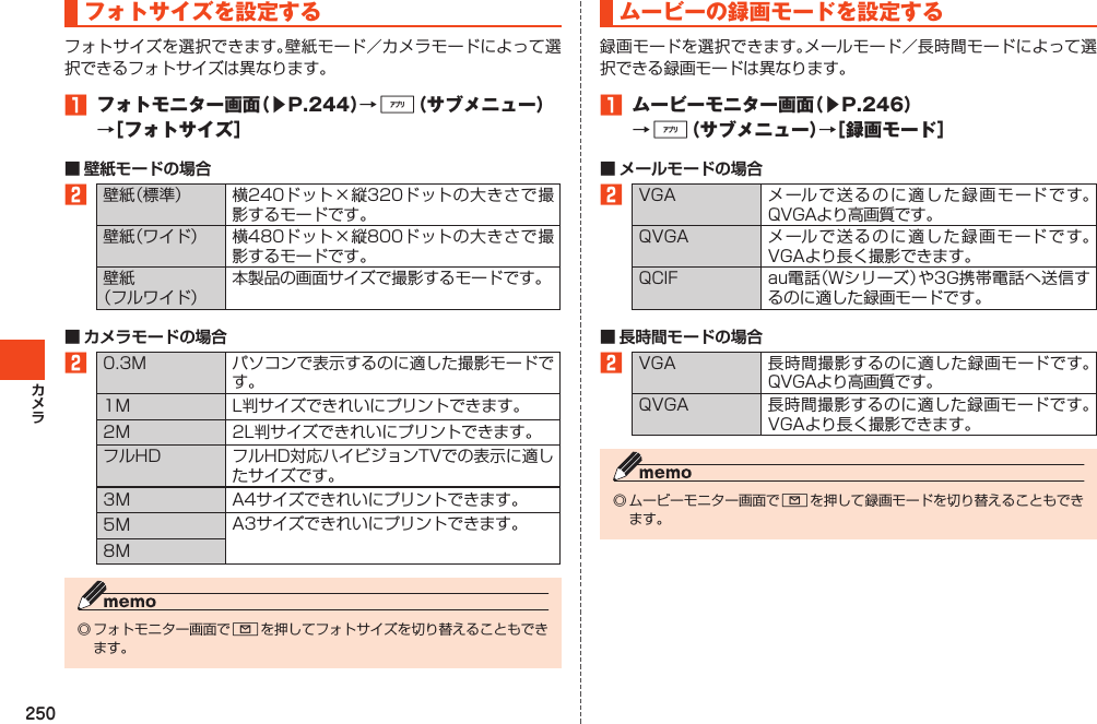 250フォトサイズを設定するフォトサイズを選択できます。壁紙モード／カメラモードによって選択できるフォトサイズは異なります。1 フォトモニター画面（▶P.244）→%（サブメニュー）→［フォトサイズ］■ 壁紙モードの場合2壁紙（標準） 横240ドット×縦320ドットの大きさで撮影するモードです。壁紙（ワイド） 横480ドット×縦800ドットの大きさで撮影するモードです。壁紙（フルワイド）本製品の画面サイズで撮影するモードです。■ カメラモードの場合20.3M パソコンで表示するのに適した撮影モードです。1M L判サイズできれいにプリントできます。2M 2L判サイズできれいにプリントできます。フルHD フルHD対応ハイビジョンTVでの表示に適したサイズです。3M A4サイズできれいにプリントできます。5M A3サイズできれいにプリントできます。8M◎フォトモニター画面でLを押してフォトサイズを切り替えることもできます。ムービーの録画モードを設定する録画モードを選択できます。メールモード／長時間モードによって選択できる録画モードは異なります。1 ムービーモニター画面（▶P.246）→%（サブメニュー）→［録画モード］■ メールモードの場合2VGA メールで送るのに適した録画モードです。QVGAより高画質です。QVGA メールで送るのに適した録画モードです。VGAより長く撮影できます。QCIF au電話（Wシリーズ）や3G携帯電話へ送信するのに適した録画モードです。■ 長時間モードの場合2VGA 長時間撮影するのに適した録画モードです。QVGAより高画質です。QVGA 長時間撮影するのに適した録画モードです。VGAより長く撮影できます。◎ムービーモニター画面でLを押して録画モードを切り替えることもできます。