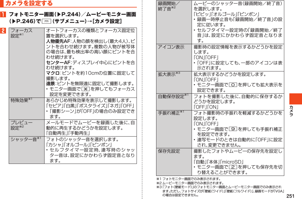 251カメラを設定する1 フォトモニター画面（▶P.244）／ムービーモニター画面（▶P.246）で%（サブメニュー）→［カメラ設定］2フォーカス設定※1オートフォーカスの種類とフォーカス固定位置を選択します。人物優先AF：人物の顔を検出し（最大4人）、ピントを合わせ続けます。複数の人物が被写体の場合は、最も検出率の高い顔にピントを合わせ続けます。センターAF：ディスプレイ中心にピントを合わせ続けます。マクロ：ピントを約10cmの位置に固定して撮影します。遠景：ピントを無限遠に固定して撮影します。•モニター画面で*を押してもフォーカス設定を変更できます。特殊効果※1 あらかじめ特殊効果を表示して撮影します。「セピア」「白黒」「ポスタライズ」「ネガ」「OFF」•「撮影シーン」が「OFF」の場合のみ設定できます。プレビュー設定※2メールモードでムービーを録画した後に、自動的に再生するかどうかを設定します。「自動再生」「手動再生」シャッター音※1 フォトのシャッター音を選択します。「カシャ」「オルゴール」「ピンポン」•セルフタイマー設定時、連写時のシャッター音は、設定にかかわらず固定音となります。録画開始／終了音※2ムービーのシャッター音（録画開始／終了音）を選択します。「ピピッ」「オルゴール」「ピンポン」•録画一時停止音も「録画開始／終了音」の設定に従います。•セルフタイマー設定時の「録画開始／終了音」は、設定にかかわらず固定音となります。アイコン表示 撮影時の設定情報を表示するかどうかを設定します。「ON」「OFF」•「OFF」に設定しても、一部のアイコンは表示されます。拡大表示※3 拡大表示するかどうかを設定します。「ON」「OFF」•モニター画面で0を押しても拡大表示を設定できます。自動保存設定※1 フォトを撮影した後に、自動的に保存するかどうかを設定します。「OFF」「ON」手振れ補正※1 フォト撮影時の手振れを軽減するかどうかを設定します。「ON」「OFF」•モニター画面で9を押しても手振れ補正を設定できます。•連写モードのときは自動的に「OFF」に設定され、変更できません。保存先設定 撮影したフォトやムービーの保存先を設定します。「自動」「本体」「microSD」•モニター画面で2を押しても保存先を切り替えることができます。※1フォトモニター画面でのみ表示されます。※2ムービーモニター画面でのみ表示されます。※3「フォト（壁紙モード）」のフォトモニター画面とムービーモニター画面でのみ表示されます。ただし、フォトサイズが「壁紙（ワイド）」「壁紙（フルワイド）」、録画モードが「VGA」の場合は設定できません。