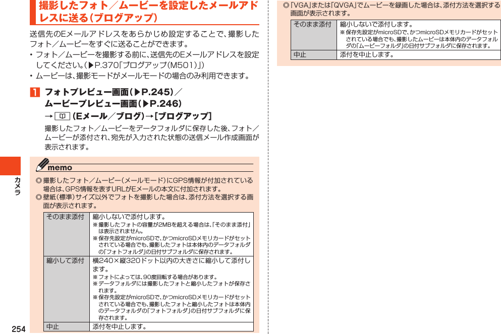 254撮影したフォト／ムービーを設定したメールアドレスに送る（ブログアップ）送信先のEメールアドレスをあらかじめ設定することで、撮影したフォト／ムービーをすぐに送ることができます。•フォト／ムービーを撮影する前に、送信先のEメールアドレスを設定してください。（▶P.370「ブログアップ（M501）」）•ムービーは、撮影モードがメールモードの場合のみ利用できます。1 フォトプレビュー画面（▶P.245）／ムービープレビュー画面（▶P.246）→&amp;（Eメール／ブログ）→［ブログアップ］撮影したフォト／ムービーをデータフォルダに保存した後、フォト／ムービーが添付され、宛先が入力された状態の送信メール作成画面が表示されます。◎撮影したフォト／ムービー（メールモード）にGPS情報が付加されている場合は、GPS情報を表すURLがEメールの本文に付加されます。◎壁紙（標準）サイズ以外でフォトを撮影した場合は、添付方法を選択する画面が表示されます。そのまま添付 縮小しないで添付します。※撮影したフォトの容量が2MBを超える場合は、「そのまま添付」は表示されません。※保存先設定がmicroSDで、かつmicroSDメモリカードがセットされている場合でも、撮影したフォトは本体内のデータフォルダの「フォトフォルダ」の日付サブフォルダに保存されます。縮小して添付 横240×縦320ドット以内の大きさに縮小して添付します。※フォトによっては、90度回転する場合があります。※データフォルダには撮影したフォトと縮小したフォトが保存されます。※保存先設定がmicroSDで、かつmicroSDメモリカードがセットされている場合でも、撮影したフォトと縮小したフォトは本体内のデータフォルダの「フォトフォルダ」の日付サブフォルダに保存されます。中止 添付を中止します。◎「VGA」または「QVGA」でムービーを録画した場合は、添付方法を選択する画面が表示されます。そのまま添付 縮小しないで添付します。※保存先設定がmicroSDで、かつmicroSDメモリカードがセットされている場合でも、撮影したムービーは本体内のデータフォルダの「ムービーフォルダ」の日付サブフォルダに保存されます。中止 添付を中止します。