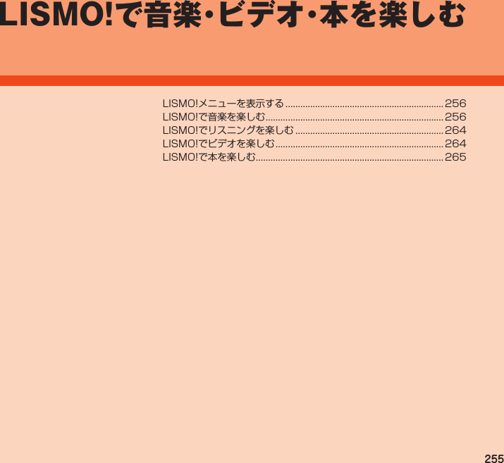 255LISMO!で音楽・ビデオ・本を 楽しむLISMO!メニューを表示する................................................................ 256LISMO!で音楽を楽しむ........................................................................ 256LISMO!でリスニングを楽しむ............................................................ 264LISMO!でビデオを楽しむ.................................................................... 264LISMO!で本を楽しむ............................................................................ 265