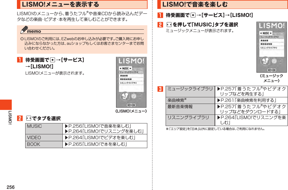 256LISMO!LISMO!メニューを表示するLISMO!のメニューから、着うたフル®や音楽CDから読み込んだデータなどの楽曲・ビデオ・本を再生して楽しむことができます。◎LISMO!のご利用には、EZwebのお申し込みが必要です。ご購入時にお申し込みにならなかった方は、auショップもしくはお客さまセンターまでお問い合わせください。1 待受画面でc→［サービス］→［LISMO!］LISMO!メニューが表示されます。《LISMO!メニュー》2sでタブを選択MUSIC ▶P.256「LISMO!で音楽を楽しむ」▶P.264「LISMO!でリスニングを楽しむ」VIDEO ▶P.264「LISMO!でビデオを楽しむ」BOOK ▶P.265「LISMO!で本を楽しむ」LISMO!で音楽を楽しむ1 待受画面でc→［サービス］→［LISMO!］2sを押して「MUSIC」タブを選択ミュージックメニューが表示されます。《ミュージック メニュー》3ミュージックライブラリ ▶P.257「着うたフル®やビデオクリップなどを再生する」楽曲検索※▶P.261「楽曲検索を利用する」最新音楽情報 ▶P.257「着うたフル®やビデオクリップなどをダウンロードする」リスニングライブラリ ▶P.264「LISMO!でリスニングを楽しむ」※「エリア設定」を「日本」以外に設定している場合は、ご利用になれません。