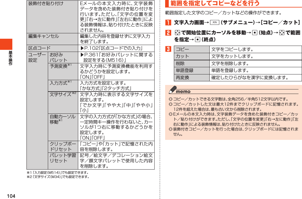 104装飾付き貼り付け Eメールの本文入力時に、文字装飾データを含めた装飾付き貼り付けを行います。ただし、「文字の位置を変更」「右→左に動作」「左右に動作」による装飾情報は、貼り付けたときに反映されません。編集キャンセル 編集した内容を登録せずに文字入力を終了します。区点コード ▶P.102「区点コードでの入力」ユーザー設定お好みパレット▶P.361「お好みパレットに関する設定をする（M516）」予測変換※1 文字入力時に予測変換機能を利用するかどうかを設定します。「ON」「OFF」入力方式※1 入力方式を設定します。「かな方式」「2タッチ方式」文字サイズ※2 文字入力時に表示する文字サイズを設定します。「でか文字」「やや大」「中」「やや小」「小」自動カーソル移動※1文字の入力方式が「かな方式」の場合、一定時間キー操作を行わないと、カーソルが1つ右に移動するかどうかを設定します。「ON」「OFF」クリップボードリセット「コピー」や「カット」で記憶された内容を削除します。パレット学習リセット記号／絵文字／デコレーション絵文字／顔文字パレットで使用した内容を削除します。※1「入力設定（M514）」でも設定できます。※2「文字サイズ（M34）」でも設定できます。範囲を指定してコピーなどを行う範囲指定した文字のコピー／カットなどの操作ができます。1 文字入力画面→%（サブメニュー）→［コピー／カット］2aで開始位置にカーソルを移動→c（始点）→aで範囲を指定→c（終点）3コピー 文字をコピーします。カット 文字をカットします。削除 文字を削除します。単語登録 単語を登録します。再変換 確定したひらがなを漢字に変換します。◎コピー／カットできる文字数は、全角256／半角512文字以内です。◎コピー／カットした文は最大12件までクリップボードに記憶されます。12件を超えた場合は、最も古い文から削除されます。◎Eメールの本文入力時は、文字装飾データを含めた装飾付きコピー／カット／貼り付けができます。ただし、「文字の位置を変更」「右→左に動作」「左右に動作」による装飾情報は、貼り付けたときに反映されません。◎装飾付きコピー／カットを行った場合は、クリップボードには記憶されません。