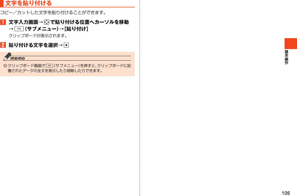 105文字を貼り付けるコピー／カットした文字を貼り付けることができます。1 文字入力画面→aで貼り付ける位置へカーソルを移動→%（サブメニュー）→［貼り付け］クリップボードが表示されます。2 貼り付ける文字を選択→c◎クリップボード画面で%（サブメニュー）を押すと、クリップボードに記憶されたデータの全文を表示したり削除したりできます。