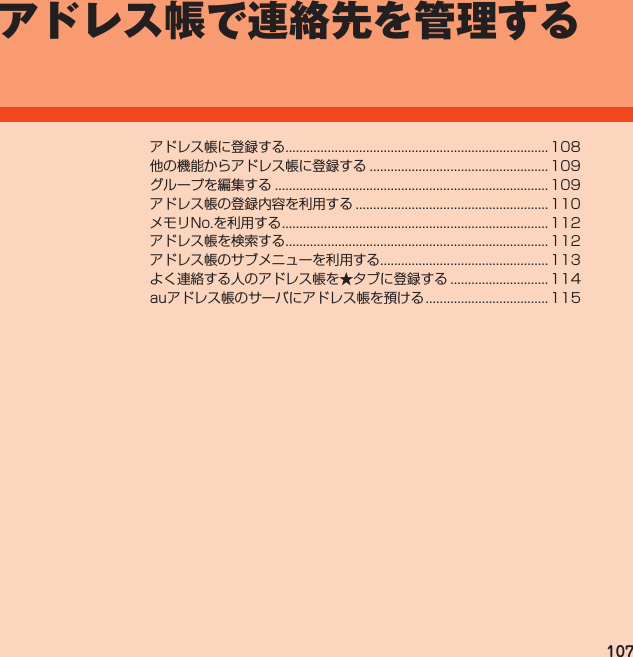 107アドレス帳で連絡先を管理するアドレス帳に登録する........................................................................... 108他の機能からアドレス帳に登録する................................................... 109グループを編集する.............................................................................. 109アドレス帳の登録内容を利用する....................................................... 110メモリNo.を利用する............................................................................ 112アドレス帳を検索する........................................................................... 112アドレス帳のサブメニューを利用する................................................ 113よく連絡する人のアドレス帳を★タブに登録する............................ 114auアドレス帳のサーバにアドレス帳を預ける................................... 115