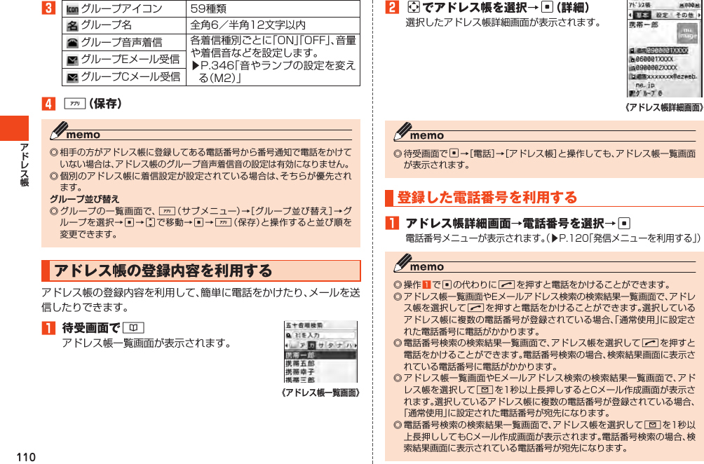 1103グループアイコン 59種類グループ名 全角6／半角12文字以内グループ音声着信 各着信種別ごとに「ON」「OFF」、音量や着信音などを設定します。▶P.346「音やランプの設定を変える（M2）」グループEメール受信グループCメール受信4%（保存）◎相手の方がアドレス帳に登録してある電話番号から番号通知で電話をかけていない場合は、アドレス帳のグループ音声着信音の設定は有効になりません。◎個別のアドレス帳に着信設定が設定されている場合は、そちらが優先されます。◎グループの一覧画面で、%（サブメニュー）→［グループ並び替え］→グループを選択→c→jで移動→c→%（保存）と操作すると並び順を変更できます。アドレス帳の登録内容を利用するアドレス帳の登録内容を利用して、簡単に電話をかけたり、メールを送信したりできます。1 待受画面で&amp;アドレス帳一覧画面が表示されます。2aでアドレス帳を選択→c（詳細）選択したアドレス帳詳細画面が表示されます。◎待受画面でc→［電話］→［アドレス帳］と操作しても、アドレス帳一覧画面が表示されます。登録した電話番号を利用する1 アドレス帳詳細画面→電話番号を選択→c電話番号メニューが表示されます。（▶P.120「発信メニューを利用する」）◎操作1 でcの代わりにNを押すと電話をかけることができます。◎アドレス帳一覧画面やEメールアドレス検索の検索結果一覧画面で、アドレス帳を選択してNを押すと電話をかけることができます。選択しているアドレス帳に複数の電話番号が登録されている場合、「通常使用」に設定された電話番号に電話がかかります。◎電話番号検索の検索結果一覧画面で、アドレス帳を選択してNを押すと電話をかけることができます。電話番号検索の場合、検索結果画面に表示されている電話番号に電話がかかります。◎アドレス帳一覧画面やEメールアドレス検索の検索結果一覧画面で、アドレス帳を選択してLを1秒以上長押しするとCメール作成画面が表示されます。選択しているアドレス帳に複数の電話番号が登録されている場合、「通常使用」に設定された電話番号が宛先になります。◎電話番号検索の検索結果一覧画面で、アドレス帳を選択してLを1秒以上長押ししてもCメール作成画面が表示されます。電話番号検索の場合、検索結果画面に表示されている電話番号が宛先になります。