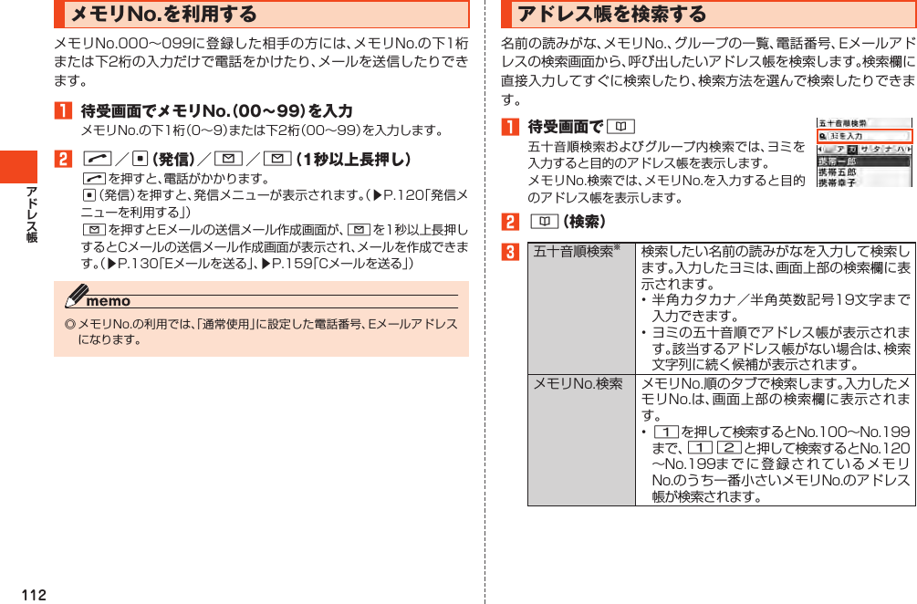 112メモリNo.を利用するメモリNo.000～099に登録した相手の方には、メモリNo.の下1桁または下2桁の入力だけで電話をかけたり、メールを送信したりできます。1 待受画面でメモリNo.（00～99）を入力メモリNo.の下1桁（0～9）または下2桁（00～99）を入力します。2N／c（発信）／L／L（1秒以上長押し）Nを押すと、電話がかかります。c（発信）を押すと、発信メニューが表示されます。（▶P.120「発信メニューを利用する」）Lを押すとEメールの送信メール作成画面が、Lを1秒以上長押しするとCメールの送信メール作成画面が表示され、メールを作成できます。（▶P.130「Eメールを送る」、▶P.159「Cメールを送る」）◎メモリNo.の利用では、「通常使用」に設定した電話番号、Eメールアドレスになります。アドレス帳を検索する名前の読みがな、メモリNo.、グループの一覧、電話番号、Eメールアドレスの検索画面から、呼び出したいアドレス帳を検索します。検索欄に直接入力してすぐに検索したり、検索方法を選んで検索したりできます。1 待受画面で&amp;五十音順検索およびグループ内検索では、ヨミを入力すると目的のアドレス帳を表示します。メモリNo.検索では、メモリNo.を入力すると目的のアドレス帳を表示します。2&amp;（検索）3五十音順検索※検索したい名前の読みがなを入力して検索します。入力したヨミは、画面上部の検索欄に表示されます。•半角カタカナ／半角英数記号19文字まで入力できます。•ヨミの五十音順でアドレス帳が表示されます。該当するアドレス帳がない場合は、検索文字列に続く候補が表示されます。メモリNo.検索 メモリNo.順のタブで検索します。入力したメモリNo.は、画面上部の検索欄に表示されます。•1を押して検索するとNo.100～No.199まで、12と押して検索するとNo.120～No.199までに登録されているメモリNo.のうち一番小さいメモリNo.のアドレス帳が検索されます。