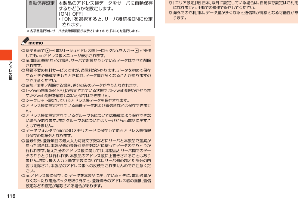 116自動保存設定 本製品のアドレス帳データをサーバに自動保存するかどうかを設定します。「ON」「OFF」•「ON」を選択すると、サーバ接続後ONに設定されます。※各項目選択時にサーバ接続確認画面が表示されますので、「はい」を選択します。◎待受画面でc→［電話］→［auアドレス帳］→ロックNo.を入力→cと操作しても、auアドレス帳メニューが表示されます。◎au電話の解約などの場合、サーバでお預かりしているデータはすべて削除されます。◎登録不要の無料サービスですが、通信料がかかります。データを初めて保存するときや機種変更したときには、データ量が多くなることがありますのでご注意ください。◎追加／変更／削除する場合、差分のみのデータがやりとりされます。◎「EZweb制限（M422）」が設定されている状態ではEZweb制限がかかります。EZweb制限を解除しないと保存はできません。◎シークレット設定しているアドレス帳データも保存されます。◎アドレス帳に設定されている画像データおよび着信音などは保存できません。◎アドレス帳に設定されているグループ名については機種により保存できない場合があります。またグループ名についてはサーバからau電話に戻すことはできません。◎データフォルダやmicroSDメモリカードに保存してあるアドレス帳情報は保存の対象外となります。◎登録件数、登録項目の最大入力可能文字数などにサーバと本製品で差異があった場合は、本製品側の登録可能件数などに従ってデータのやりとりが行われます。超えた分のアドレス帳に関しては、本製品とサーバ間でのデータのやりとりは行われず、本製品のアドレス帳に上書きされることはありません。また、最大入力可能文字数については、サーバ側の超えた部分の内容は削除され、本製品のアドレス帳への反映もされませんのでご注意ください。◎auアドレス帳に保存したデータを本製品に戻しているときに、電池残量がなくなったり電池パックを取り外すと、登録済みのアドレス帳の画像、着信設定などの設定が解除される場合があります。◎「エリア設定」を「日本」以外に設定している場合は、自動保存設定はご利用になれません。手動での操作で保存してください。◎海外でのご利用は、データ量が多くなると通信料が高額となる可能性があります。