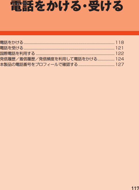 117電話をかける・受ける電話をかける.......................................................................................... 118電話を受ける.......................................................................................... 121国際電話を利用する.............................................................................. 122発信履歴／着信履歴／発信頻度を利用して電話をかける................. 124本製品の電話番号をプロフィールで確認する.................................... 127