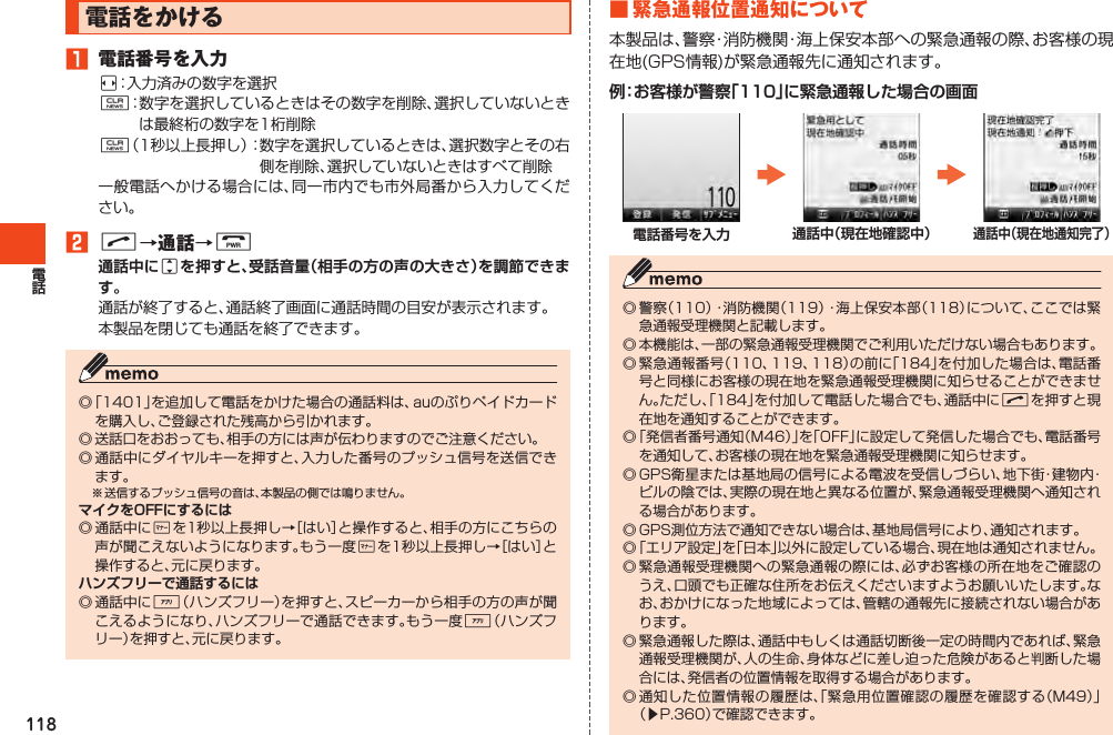 118電話をかける1 電話番号を入力s：入力済みの数字を選択C：数字を選択しているときはその数字を削除、選択していないときは最終桁の数字を1桁削除C（1秒以上長押し）：数字を選択しているときは、選択数字とその右側を削除、選択していないときはすべて削除一般電話へかける場合には、同一市内でも市外局番から入力してください。2N→通話→Fj通話が終了すると、通話終了画面に通話時間の目安が表示されます。本製品を閉じても通話を終了できます。◎「1401」を追加して電話をかけた場合の通話料は、auのぷりペイドカードを購入し、ご登録された残高から引かれます。◎送話口をおおっても、相手の方には声が伝わりますのでご注意ください。◎通話中にダイヤルキーを押すと、入力した番号のプッシュ信号を送信できます。※送信するプッシュ信号の音は、本製品の側では鳴りません。◎通話中に+を1秒以上長押し→［はい］と操作すると、相手の方にこちらの声が聞こえないようになります。もう一度+を1秒以上長押し→［はい］と操作すると、元に戻ります。◎通話中に%（ハンズフリー）を押すと、スピーカーから相手の方の声が聞こえるようになり、ハンズフリーで通話できます。もう一度%（ハンズフリー）を押すと、元に戻ります。■緊急通報位置通知について本製品は、警察・消防機関・海上保安本部への緊急通報の際、お客様の現在地(GPS情報)が緊急通報先に通知されます。 ◎警察（110）・消防機関（119）・海上保安本部（118）について、ここでは緊急通報受理機関と記載します。◎本機能は、一部の緊急通報受理機関でご利用いただけない場合もあります。◎緊急通報番号（110、119、118）の前に「184」を付加した場合は、電話番号と同様にお客様の現在地を緊急通報受理機関に知らせることができません。ただし、「184」を付加して電話した場合でも、通話中にNを押すと現在地を通知することができます。◎「発信者番号通知（M46）」を「OFF」に設定して発信した場合でも、電話番号を通知して、お客様の現在地を緊急通報受理機関に知らせます。◎GPS衛星または基地局の信号による電波を受信しづらい、地下街・建物内・ビルの陰では、実際の現在地と異なる位置が、緊急通報受理機関へ通知される場合があります。◎GPS測位方法で通知できない場合は、基地局信号により、通知されます。◎「エリア設定」を「日本」以外に設定している場合、現在地は通知されません。◎緊急通報受理機関への緊急通報の際には、必ずお客様の所在地をご確認のうえ、口頭でも正確な住所をお伝えくださいますようお願いいたします。なお、おかけになった地域によっては、管轄の通報先に接続されない場合があります。◎緊急通報した際は、通話中もしくは通話切断後一定の時間内であれば、緊急通報受理機関が、人の生命、身体などに差し迫った危険があると判断した場合には、発信者の位置情報を取得する場合があります。◎通知した位置情報の履歴は、「緊急用位置確認の履歴を確認する（M49）」（▶P.360）で確認できます。