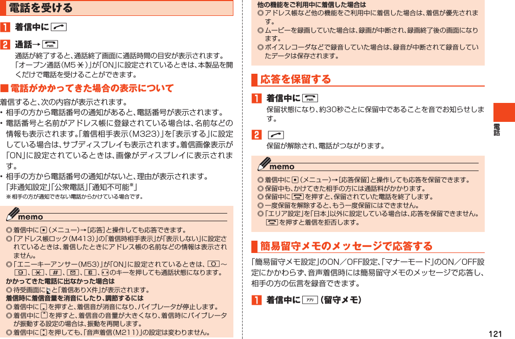 121電話を受ける1 着信中にN2 通話→F通話が終了すると、通話終了画面に通話時間の目安が表示されます。「オープン通話（M5:）」が「ON」に設定されているときは、本製品を開くだけで電話を受けることができます。■電話がかかってきた場合の表示について着信すると、次の内容が表示されます。•相手の方から電話番号の通知があると、電話番号が表示されます。•電話番号と名前がアドレス帳に登録されている場合は、名前などの情報も表示されます。「着信相手表示（Ｍ323）」を「表示する」に設定している場合は、サブディスプレイも表示されます。着信画像表示が「ON」に設定されているときは、画像がディスプレイに表示されます。•相手の方から電話番号の通知がないと、理由が表示されます。「非通知設定」「公衆電話」「通知不可能※」※相手の方が通知できない電話からかけている場合です。◎着信中にc（メニュー）→［応答］と操作しても応答できます。◎「アドレス帳ロック（M413）」の「着信時相手表示」が「表示しない」に設定されているときは、着信したときにアドレス帳の名前などの情報は表示されません。◎「エニーキーアンサー（M53）」が「ON」に設定されているときは、0～9、*、#、L、R、sのキーを押しても通話状態になります。◎待受画面に と「着信ありX件」が表示されます。◎着信中にdを押すと、着信音が消音になり、バイブレータが停止します。◎着信中にuを押すと、着信音の音量が大きくなり、着信時にバイブレータが振動する設定の場合は、振動を再開します。◎着信中にjを押しても、「音声着信（M211）」の設定は変わりません。◎アドレス帳など他の機能をご利用中に着信した場合は、着信が優先されます。◎ムービーを録画していた場合は、録画が中断され、録画終了後の画面になります。◎ボイスレコーダなどで録音していた場合は、録音が中断されて録音していたデータは保存されます。応答を保留する1 着信中にF保留状態になり、約30秒ごとに保留中であることを音でお知らせします。2N保留が解除され、電話がつながります。◎着信中にc（メニュー）→［応答保留］と操作しても応答を保留できます。◎保留中も、かけてきた相手の方には通話料がかかります。◎保留中にFを押すと、保留されていた電話を終了します。◎一度保留を解除すると、もう一度保留にはできません。◎「エリア設定」を「日本」以外に設定している場合は、応答を保留できません。Fを押すと着信を拒否します。簡易留守メモのメッセージで応答する「簡易留守メモ設定」のON／OFF設定、「マナーモード」のON／OFF設定にかかわらず、音声着信時には簡易留守メモのメッセージで応答し、相手の方の伝言を録音できます。1 着信中に%（留守メモ）