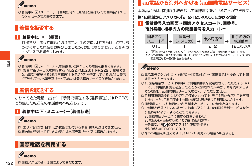 122◎着信中にc（メニュー）→［簡易留守メモ応答］と操作しても簡易留守メモのメッセージで応答できます。着信を拒否する1 着信中に&amp;（拒否）呼出音が止まって電話が切れます。相手の方には「こちらはauです。おかけになった電話をお呼びしましたが、お出になりません。」と音声ガイダンスでお知らせします。◎着信中にc（メニュー）→［着信拒否］と操作しても着信を拒否できます。◎「お留守番サービスを開始する（M522／M523）」（▶P.222）、「応答できない電話を転送する（無応答転送）」（▶P.227）を設定している場合は、着信拒否をしても、お留守番サービスまたは着信転送サービスが優先されます。着信を転送するかかってきた電話に出ずに、「手動で転送する（選択転送）」（▶P.228）で登録した転送先の電話番号へ転送します。1 着信中にc（メニュー）→［着信転送］◎「エリア設定」を「日本」以外に設定している場合、選択転送はできません。◎転送先が登録されていない場合はお留守番サービスに転送されます。国際電話を利用する◎国際アクセス番号は国によって異なります。au電話から海外へかける（au国際電話サービス）本製品からは、特別な手続きなしで国際電話をかけることができます。1 電話番号入力画面→国際アクセスコード、国番号、市外局番、相手の方の電話番号を入力→N国際アクセスコード※1 ➡国番号（アメリカ） ➡市外局番※2➡相手の方の電話番号010 1 212 123XXXX※1*を1秒以上長押しすると、「＋」が入力され、発信時に「010」が自動で付加されます。※2市外局番が「0」で始まる場合は、「0」を除いて入力してください（イタリア・モスクワの固定電話など一部例外もあります）。◎電話番号の入力中にc（発信）→［特番付加］→［国際電話］と操作しても国番号を入力できます。◎au国際電話サービスは毎月のご利用限度額を設定させていただきます。auにて、ご利用限度額を超過したことが確認された時点から同月内の末日までの期間は、au国際電話サービスをご利用いただけません。◎ご利用限度額超過によりご利用停止となっても、翌月1日からご利用を再開します。また、ご利用停止中も国内通話は通常通りご利用いただけます。◎通話料は、auより毎月のご利用料金と一括してのご請求となります。◎ご利用を希望されない場合は、お申し込みによりau国際電話サービスを取り扱わないようにすることもできます。 au国際電話サービスに関するお問い合わせ： au電話から（局番なしの）番（通話料無料） 一般電話から （通話料無料） 受付時間毎日9：00～20：00◎海外へ電話を転送できます。（▶P.229「海外の電話へ転送する」）