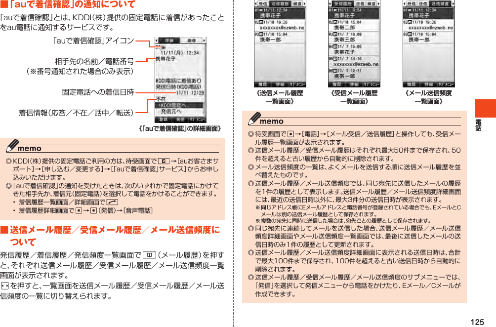 125■「auで着信確認」の通知について「auで着信確認」とは、KDDI（株）提供の固定電話に着信があったことをau電話に通知するサービスです。「auで着信確認」アイコン相手先の名前／電話番号（※番号通知された場合のみ表示）固定電話への着信日時着信情報（応答／不在／話中／転送）◎KDDI（株）提供の固定電話ご利用の方は、待受画面でR→［auお客さまサポート］→［申し込む／変更する］→［「auで着信確認」サービス］からお申し込みいただけます。◎「auで着信確認」の通知を受けたときは、次のいずれかで固定電話にかけてきた相手先か、着信元（固定電話）を選択して電話をかけることができます。• 着信履歴一覧画面／詳細画面でN• 着信履歴詳細画面でc→c（発信）→［音声電話］■送信メール履歴／受信メール履歴／メール送信頻度について発信履歴／着信履歴／発信頻度一覧画面で&amp;（メール履歴）を押すと、それぞれ送信メール履歴／受信メール履歴／メール送信頻度一覧画面が表示されます。sを押すと、一覧画面を送信メール履歴／受信メール履歴／メール送信頻度の一覧に切り替えられます。◎待受画面でc→［電話］→［メール受信／送信履歴］と操作しても、受信メール履歴一覧画面が表示されます。◎送信メール履歴／受信メール履歴はそれぞれ最大50件まで保存され、50件を超えると古い履歴から自動的に削除されます。◎メール送信頻度の一覧は、よくメールを送信する順に送信メール履歴を並べ替えたものです。◎送信メール履歴／メール送信頻度では、同じ宛先に送信したメールの履歴を1件の履歴として表示します。送信メール履歴／メール送信頻度詳細画面には、最近の送信日時以外に、最大3件分の送信日時が表示されます。※同じアドレス帳にEメールアドレスと電話番号が登録されている場合でも、EメールとCメールは別の送信メール履歴として保存されます。※複数の宛先に同時に送信した場合は、宛先ごとの履歴として保存されます。◎同じ宛先に連続してメールを送信した場合、送信メール履歴／メール送信頻度詳細画面やメール送信頻度一覧画面では、最後に送信したメールの送信日時のみ1件の履歴として更新されます。◎送信メール履歴／メール送信頻度詳細画面に表示される送信日時は、合計で最大100件まで保存され、100件を超えると古い送信日時から自動的に削除されます。◎送信メール履歴／受信メール履歴／メール送信頻度のサブメニューでは、「発信」を選択して発信メニューから電話をかけたり、Eメール／Cメールが作成できます。