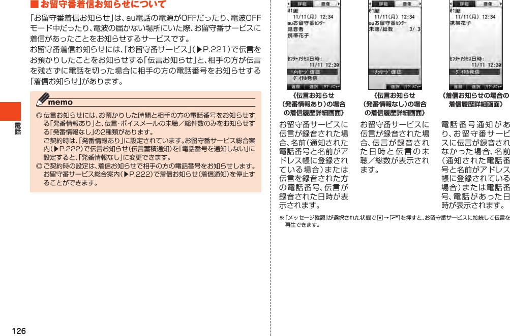 126■お留守番着信お知らせについて「お留守番着信お知らせ」は、au電話の電源がOFFだったり、電波OFFモード中だったり、電波の届かない場所にいた際、お留守番サービスに着信があったことをお知らせするサービスです。お留守番着信お知らせには、「お留守番サービス」（▶P.221）で伝言をお預かりしたことをお知らせする「伝言お知らせ」と、相手の方が伝言を残さずに電話を切った場合に相手の方の電話番号をお知らせする「着信お知らせ」があります。◎伝言お知らせには、お預かりした時間と相手の方の電話番号をお知らせする「発番情報あり」と、伝言・ボイスメールの未聴／総件数のみをお知らせする「発番情報なし」の2種類があります。 ご契約時は、「発番情報あり」に設定されています。お留守番サービス総合案内（▶P.222）で伝言お知らせ（伝言蓄積通知）を「電話番号を通知しない」に設定すると、「発番情報なし」に変更できます。◎ご契約時の設定は、着信お知らせで相手の方の電話番号をお知らせします。お留守番サービス総合案内（▶P.222）で着信お知らせ（着信通知）を停止することができます。お留守番サービスに伝言が録音された場合、名前（通知された電話番号と名前がアドレス帳に登録されている場合）または伝言を録音された方の電話番号、伝言が録音された日時が表示されます。お留守番サービスに伝言が録音された場合、伝言が録音された日時と伝言の未聴／総数が表示されます。電話番号通知があり、お留守番サービスに伝言が録音されなかった場合、名前（通知された電話番号と名前がアドレス帳に登録されている場合）または電話番号、電話があった日時が表示されます。※「メッセージ確認」が選択された状態でc→Nを押すと、お留守番サービスに接続して伝言を再生できます。