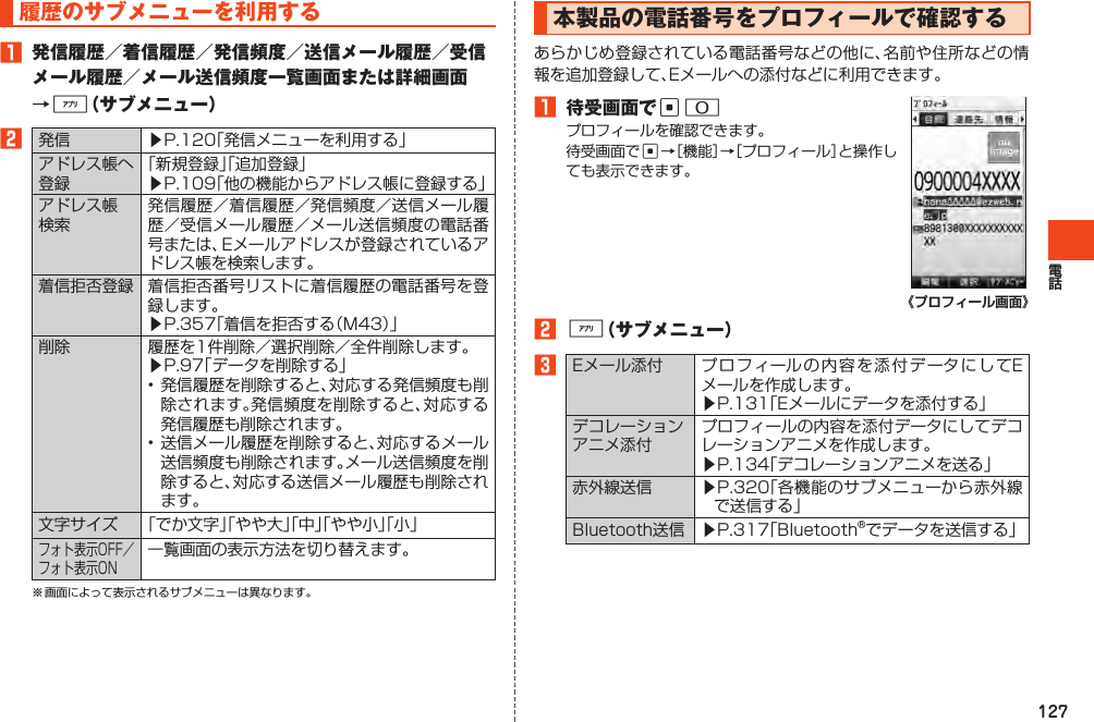 127履歴のサブメニューを利用する1 発信履歴／着信履歴／発信頻度／送信メール履歴／受信メール履歴／メール送信頻度一覧画面または詳細画面→%（サブメニュー）2発信 ▶P.120「発信メニューを利用する」アドレス帳へ登録「新規登録」「追加登録」▶P.109「他の機能からアドレス帳に登録する」アドレス帳検索発信履歴／着信履歴／発信頻度／送信メール履歴／受信メール履歴／メール送信頻度の電話番号または、Eメールアドレスが登録されているアドレス帳を検索します。着信拒否登録 着信拒否番号リストに着信履歴の電話番号を登録します。▶P.357「着信を拒否する（M43）」削除 履歴を1件削除／選択削除／全件削除します。▶P.97「データを削除する」•発信履歴を削除すると、対応する発信頻度も削除されます。発信頻度を削除すると、対応する発信履歴も削除されます。•送信メール履歴を削除すると、対応するメール送信頻度も削除されます。メール送信頻度を削除すると、対応する送信メール履歴も削除されます。文字サイズ 「でか文字」「やや大」「中」「やや小」「小」フォト表示OFF／フォト表示ON一覧画面の表示方法を切り替えます。※画面によって表示されるサブメニューは異なります。本製品の電話番号をプロフィールで確認するあらかじめ登録されている電話番号などの他に、名前や住所などの情報を追加登録して、Eメールへの添付などに利用できます。1 待受画面でc0プロフィールを確認できます。待受画面でc→［機能］→［プロフィール］と操作しても表示できます。2%（サブメニュー）3Eメール添付 プロフィールの内容を添付データにしてEメールを作成します。▶P.131「Eメールにデータを添付する」デコレーションアニメ添付プロフィールの内容を添付データにしてデコレーションアニメを作成します。▶P.134「デコレーションアニメを送る」赤外線送信 ▶P.320「各機能のサブメニューから赤外線で送信する」Bluetooth送信 ▶P.317「Bluetooth®でデータを送信する」