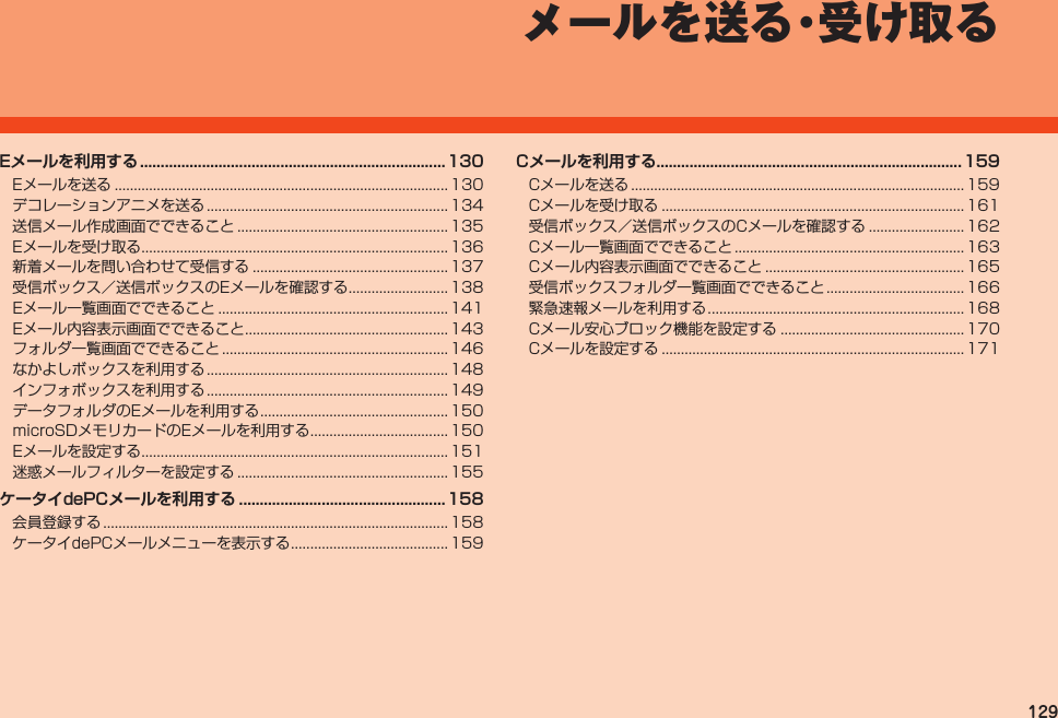 129メールを送る・受け取る Eメールを送る....................................................................................... 130デコレーションアニメを送る............................................................... 134送信メール作成画面でできること....................................................... 135Eメールを受け取る................................................................................ 136新着メールを問い合わせて受信する................................................... 137受信ボックス／送信ボックスのEメールを確認する.......................... 138Eメール一覧画面でできること............................................................ 141Eメール内容表示画面でできること..................................................... 143フォルダ一覧画面でできること........................................................... 146なかよしボックスを利用する............................................................... 148インフォボックスを利用する............................................................... 149データフォルダのEメールを利用する................................................. 150microSDメモリカードのEメールを利用する.................................... 150Eメールを設定する................................................................................ 151迷惑メールフィルターを設定する....................................................... 155 会員登録する.......................................................................................... 158ケータイdePCメールメニューを表示する......................................... 159Cメールを送る....................................................................................... 159Cメールを受け取る............................................................................... 161受信ボックス／送信ボックスのCメールを確認する......................... 162Cメール一覧画面でできること............................................................ 163Cメール内容表示画面でできること.................................................... 165受信ボックスフォルダ一覧画面でできること.................................... 166緊急速報メールを利用する................................................................... 168Cメール安心ブロック機能を設定する................................................ 170Cメールを設定する............................................................................... 171