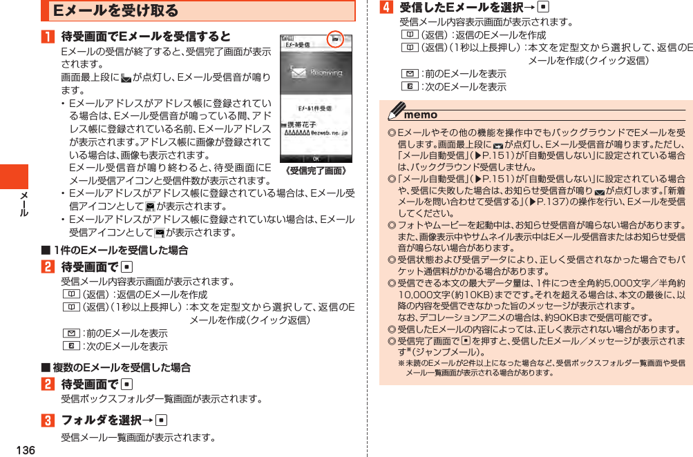 136Eメールを受け取る1 待受画面でEメールを受信するとEメールの受信が終了すると、受信完了画面が表示されます。画面最上段に が点灯し、Eメール受信音が鳴ります。•Eメールアドレスがアドレス帳に登録されている場合は、Eメール受信音が鳴っている間、アドレス帳に登録されている名前、Eメールアドレスが表示されます。アドレス帳に画像が登録されている場合は、画像も表示されます。 Eメール受信音が鳴り終わると、待受画面にEメール受信アイコンと受信件数が表示されます。• Eメールアドレスがアドレス帳に登録されている場合は、Eメール受信アイコンとして が表示されます。• Eメールアドレスがアドレス帳に登録されていない場合は、Eメール受信アイコンとして が表示されます。2 待受画面でc受信メール内容表示画面が表示されます。&amp;（返信）：返信のEメールを作成&amp;（返信）（1秒以上長押し）：本文を定 型 文 から選択して、返信のEメールを作成（クイック返信）L：前のEメールを表示R：次のEメールを表示2 待受画面でc受信ボックスフォルダ一覧画面が表示されます。3 フォルダを選択→c受信メール一覧画面が表示されます。4 受信したEメールを選択→c受信メール内容表示画面が表示されます。&amp;（返信）：返信のEメールを作成&amp;（返信）（1秒以上長押し）：本文を定 型 文 から選択して、返信のEメールを作成（クイック返信）L：前のEメールを表示R：次のEメールを表示◎Eメールやその他の機能を操作中でもバックグラウンドでEメールを受信します。画面最上段にが点灯し、Eメール受信音が鳴ります。ただし、「メール自動受信」（▶P.151）が「自動受信しない」に設定されている場合は、バックグラウンド受信しません。◎「メール自動受信」（▶P.151）が「自動受信しない」に設定されている場合や、受信に失敗した場合は、お知らせ受信音が鳴りが点灯します。「新着メールを問い合わせて受信する」（▶P.137）の操作を行い、Eメールを受信してください。◎フォトやムービーを起動中は、お知らせ受信音が鳴らない場合があります。また、画像表示中やサムネイル表示中はEメール受信音またはお知らせ受信音が鳴らない場合があります。◎受信状態および受信データにより、正しく受信されなかった場合でもパケット通信料がかかる場合があります。◎受信できる本文の最大データ量は、1件につき全角約5,000文字／半角約10,000文字（約10KB）までです。それを超える場合は、本文の最後に、以降の内容を受信できなかった旨のメッセージが表示されます。 なお、デコレーションアニメの場合は、約90KBまで受信可能です。◎受信したEメールの内容によっては、正しく表示されない場合があります。◎受信完了画面でcを押すと、受信したEメール／メッセージが表示されます※（ジャンプメール）。※未読のEメールが2件以上になった場合など、受信ボックスフォルダ一覧画面や受信メール一覧画面が表示される場合があります。