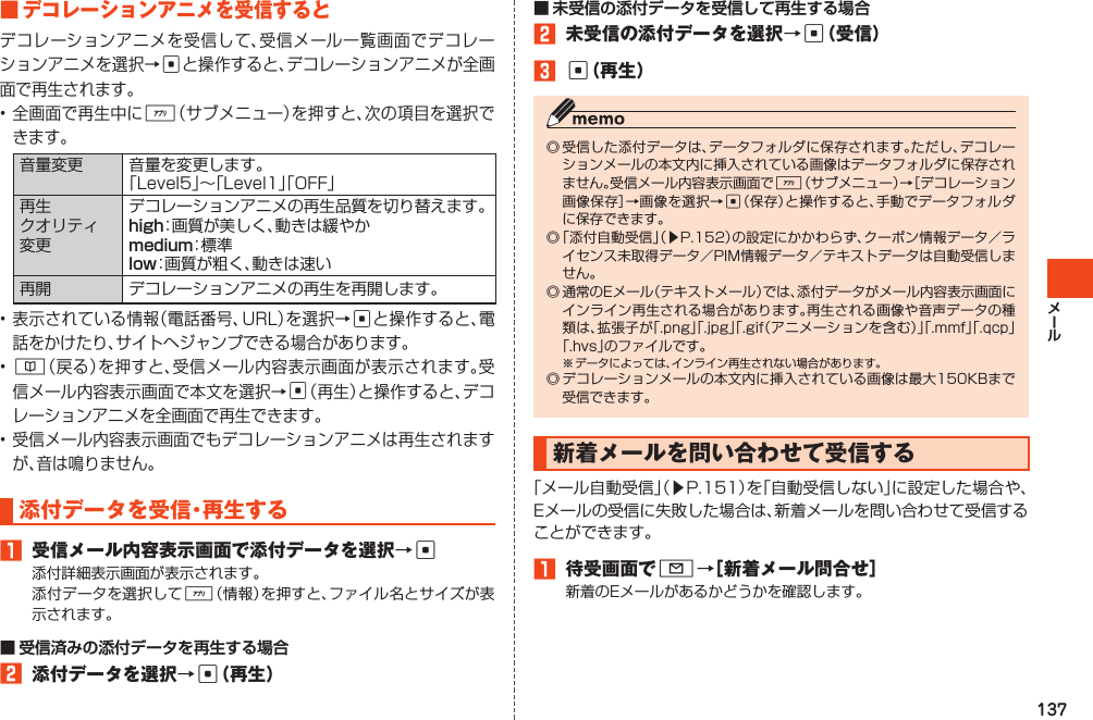 137■デコレーションアニメを受信するとデコレーションアニメを受信して、受信メール一覧画面でデコレーションアニメを選択→cと操作すると、デコレーションアニメが全画面で再生されます。•全画面で再生中に%（サブメニュー）を押すと、次の項目を選択できます。音量変更 音量を変更します。「Level5」～「Level1」「OFF」再生クオリティ変更デコレーションアニメの再生品質を切り替えます。：画質が美しく、動きは緩やか：標 準：画質が粗く、動きは速い再開 デコレーションアニメの再生を再開します。•表示されている情報（電話番号、URL）を選択→cと操作すると、電話をかけたり、サイトへジャンプできる場合があります。•&amp;（戻る）を押すと、受信メール内容表示画面が表示されます。受信メール内容表示画面で本文を選択→c（再生）と操作すると、デコレーションアニメを全画面で再生できます。•受信メール内容表示画面でもデコレーションアニメは再生されますが、音は鳴りません。添付データを受信・再生する1 受信メール内容表示画面で添付データを選択→c添付詳細表示画面が表示されます。添付データを選択して%（情報）を押すと、ファイル名とサイズが表示されます。2 添付データを選択→c（再生）2 未受信の添付データを選択→c（受信）3c（再生）◎受信した添付データは、データフォルダに保存されます。ただし、デコレーションメールの本文内に挿入されている画像はデータフォルダに保存されません。受信メール内容表示画面で%（サブメニュー）→［デコレーション画像保存］→画像を選択→c（保存）と操作すると、手動でデータフォルダに保存できます。◎「添付自動受信」（▶P.152）の設定にかかわらず、クーポン情報データ／ライセンス未取得データ／PIM情報データ／テキストデータは自動受信しません。◎通常のEメール（テキストメール）では、添付データがメール内容表示画面にインライン再生される場合があります。再生される画像や音声データの種類は、拡張子が「.png」「.jpg」「.gif（アニメーションを含む）」「.mmf」「.qcp」「.hvs」のファイルです。※データによっては、インライン再生されない場合があります。◎デコレーションメールの本文内に挿入されている画像は最大150KBまで受信できます。新着メールを問い合わせて受信する「メール自動受信」（▶P.151）を「自動受信しない」に設定した場合や、Eメールの受信に失敗した場合は、新着メールを問い合わせて受信することができます。1 待受画面でL→［新着メール問合せ］新着のEメールがあるかどうかを確認します。