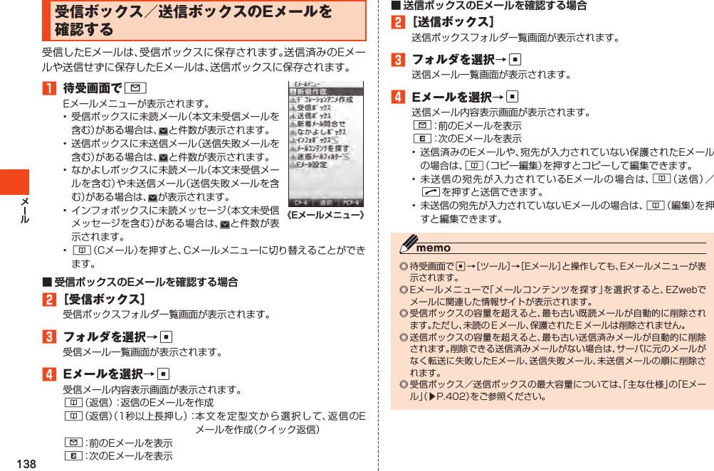 138受信ボックス／送信ボックスのEメールを確認する受信したEメールは、受信ボックスに保存されます。送信済みのEメールや送信せずに保存したEメールは、送信ボックスに保存されます。1 待受画面でLEメールメニューが表示されます。• 受信ボックスに未読メール（本文未受信メールを含む）がある場合は、 と件数が表示されます。• 送信ボックスに未送信メール（送信失敗メールを含む）がある場合は、 と件数が表示されます。• なかよしボックスに未読メール（本文未受信メールを含む）や未送信メール（送信失敗メールを含む）がある場合は、 が表示されます。• インフォボックスに未読メッセージ（本文未受信メッセージを含む）がある場合は、 と件数が表示されます。• &amp;（Cメール）を押すと、Cメールメニューに切り替えることができます。2［受信ボックス］受信ボックスフォルダ一覧画面が表示されます。3 フォルダを選択→c受信メール一覧画面が表示されます。4 Eメールを選択→c受信メール内容表示画面が表示されます。&amp;（返信）：返信のEメールを作成&amp;（返信）（1秒以上長押し）：本文を定 型 文 から選択して、返信のEメールを作成（クイック返信）L：前のEメールを表示R：次のEメールを表示2［送信ボックス］送信ボックスフォルダ一覧画面が表示されます。3 フォルダを選択→c送信メール一覧画面が表示されます。4 Eメールを選択→c送信メール内容表示画面が表示されます。L：前のEメールを表示R：次のEメールを表示•送信済みのEメールや、宛先が入力されていない保護されたEメールの場合は、&amp;（コピー編集）を押すとコピーして編集できます。•未送信の宛先が入力されているEメールの場合は、&amp;（送信）／Nを押すと送信できます。• 未送信の宛先が入力されていないEメールの場合は、&amp;（編集）を押すと編集できます。◎待受画面でc→［ツール］→［Eメール］と操作しても、Eメールメニューが表示されます。◎Eメールメニューで「メールコンテンツを探す」を選択すると、EZwebでメールに関連した情報サイトが表示されます。◎受信ボックスの容量を超えると、最も古い既読メールが自動的に削除されます。ただし、未読のＥメール、保護されたＥメールは削除されません。◎送信ボックスの容量を超えると、最も古い送信済みメールが自動的に削除されます。削除できる送信済みメールがない場合は、サーバに元のメールがなく転送に失敗したEメール、送信失敗メール、未送信メールの順に削除されます。◎受信ボックス／送信ボックスの最大容量については、「主な仕様」の「Eメール」（▶P.402）をご参照ください。