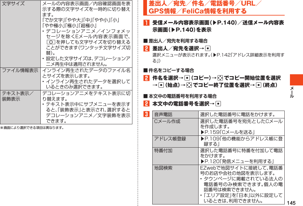 145文字サイズ メールの内容表示画面／内容確認画面を表示する際の文字サイズを一時的に切り替えます。「でか文字」「やや大」「中」「やや小」「小」「やや極小」「極小」「超極小」•デコレーションアニメ／インフォメッセージを除くEメール内容表示画面で、0を押しても文字サイズを切り替えることができます（ワンタッチ文字サイズ切替 ）。•設定した文字サイズは、デコレーションアニメ再生中は適用されません。ファイル情報表示 インライン再生されたデータのファイル名とサイズを表示します。•インライン再生されたデータを選択しているときのみ選択できます。テキスト表示／装飾表示デコレーションアニメをテキスト表示に切り替えます。•テキスト表示中にサブメニューを表示すると、「装飾表示」と表示され、選択するとデコレーションアニメ／文字装飾を表示できます。※画面により選択できる項目は異なります。差出人／宛先／件名／電話番号／URL／GPS情報／FeliCa情報を利用する1 受信メール内容表示画面（▶P.140）／送信メール内容表示画面（▶P.140）を表示2 差出人／宛先を選択→c選択メニューが表示されます。（▶P.142「アドレス詳細表示を利用する 」）2 件名を選択→c（コピー）→aでコピー開始位置を選択→c（始点）→aでコピー終了位置を選択→c（終点）2 本文中の電話番号を選択→c3音声電話 選択した電話番号に電話をかけます。Cメール作成 選択した電話番号を宛先としたCメールを作成します。▶P.159「Cメールを送る」アドレス帳登録 ▶P.109「他の機能からアドレス帳に登録する」特番付加 選択した電話番号に特番を付加して電話をかけます。▶P.120「発信メニューを利用する」地図検索 EZwebで地図サイトに接続して、電話番号のお店や会社の地図を表示します。•タウンページに掲載されている法人の電話番号のみ検索できます。個人の電話番号は検索できません。•「エリア設定」を「日本」以外に設定しているときは、利用できません。