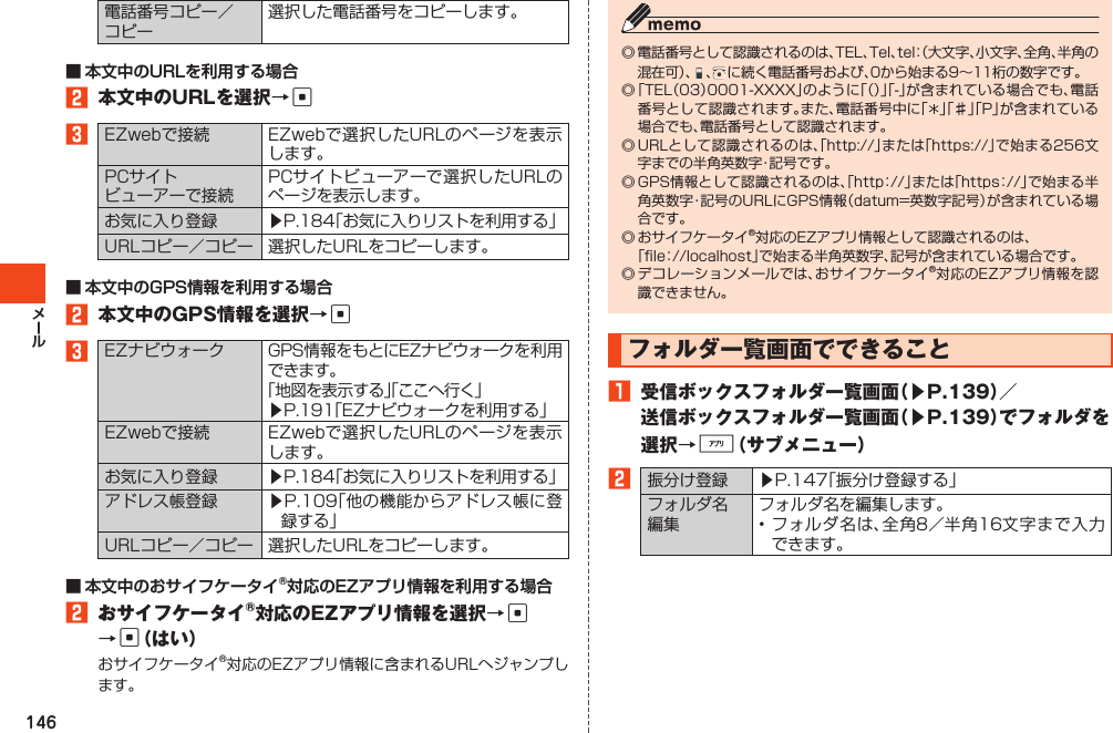 146電話番号コピー／コピー選択した電話番号をコピーします。2 本文中のURLを選択→c3EZwebで接続 EZwebで選択したURLのページを表示します。PCサイトビューアーで接続PCサイトビューアーで選択したURLのページを表示します。お気に入り登録 ▶P.184「お気に入りリストを利用する」URLコピー／コピー 選択したURLをコピーします。2 本文中のGPS情報を選択→c3EZナビウォーク GPS情報をもとにEZナビウォークを利用できます。「地図を表示する」「ここへ行く」▶P.191「EZナビウォークを利用する」EZwebで接続 EZwebで選択したURLのページを表示します。お気に入り登録 ▶P.184「お気に入りリストを利用する」アドレス帳登録 ▶P.109「他の機能からアドレス帳に登録する」URLコピー／コピー 選択したURLをコピーします。2 おサイフケータイ®対応のEZアプリ情報を選択→c →c（はい）おサイフケータイ®対応のEZアプリ情報に含まれるURLへジャンプします。◎電話番号として認識されるのは、TEL、Tel、tel：（大文字、小文字、全角、半角の混 在 可 ）、 、に続く電話番号および、0から始まる9～11桁の数字です。◎「TEL（03）0001-XXXX」のように「（）」「-」が含まれている場合でも、電話番号として認識されます。また、電話番号中に「 」「♯」「P」が含まれている場合でも、電話番号として認識されます。◎URLとして認識されるのは、「http://」または「https://」で始まる256文字までの半角英数字・記号です。◎GPS情報として認識されるのは、「http：//」または「https：//」で始まる半角英数字・記号のURLにGPS情報（datum=英数字記号）が含まれている場合です。◎おサイフケータイ®対応のEZアプリ情報として認識されるのは、「file：//localhost」で始まる半角英数字、記号が含まれている場合です。◎デコレーションメールでは、おサイフケータイ®対応のEZアプリ情報を認識できません。フォルダ一覧画面でできること1 受信ボックスフォルダ一覧画面（▶P.139）／送信ボックスフォルダ一覧画面（▶P.139）でフォルダを選択→%（サブメニュー）2振分け登録 ▶P.147「振分け登録する」フォルダ名編集フォルダ名を編集します。•フォルダ名は、全角8／半角16文字まで入力できます。