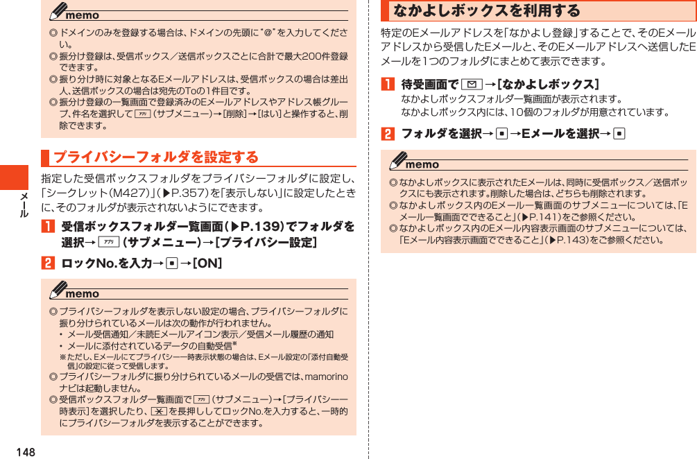 148◎ドメインのみを登録する場合は、ドメインの先頭に“＠”を入力してください。◎振分け登録は、受信ボックス／送信ボックスごとに合計で最大200件登録できます。◎振り分け時に対象となるEメールアドレスは、受信ボックスの場合は差出人、送信ボックスの場合は宛先のToの1件目です。◎振分け登録の一覧画面で登録済みのEメールアドレスやアドレス帳グループ、件名を選択して%（サブメニュー）→［削除］→［はい］と操作すると、削除できます。プライバシーフォルダを設定する指定した受信ボックスフォルダをプライバシーフォルダに設定し、「シークレット（M427）」（▶P.357）を「表示しない」に設定したときに、そのフォルダが表示されないようにできます。1 受信ボックスフォルダ一覧画面（▶P.139）でフォルダを選択→%（サブメニュー）→［プライバシー設定］2 ロックNo.を入力→c→［ON］◎プライバシーフォルダを表示しない設定の場合、プライバシーフォルダに振り分けられているメールは次の動作が行われません。• メール受信通知／未読Eメールアイコン表示／受信メール履歴の通知• メールに添付されているデータの自動受信※※ただし、Eメールにてプライバシー一時表示状態の場合は、Eメール設定の「添付自動受信」の設定に従って受信します。◎プライバシーフォルダに振り分けられているメールの受信では、mamorinoナビは起動しません。◎受信ボックスフォルダ一覧画面で%（サブメニュー）→［プライバシー一時表示］を選択したり、*を長押ししてロックNo.を入力すると、一時的にプライバシーフォルダを表示することができます。なかよしボックスを利用する特定のEメールアドレスを「なかよし登録」することで、そのEメールアドレスから受信したEメールと、そのEメールアドレスへ送信したEメールを1つのフォルダにまとめて表示できます。1 待受画面でL→［なかよしボックス］なかよしボックスフォルダ一覧画面が表示されます。なかよしボックス内には、10個のフォルダが用意されています。2 フォルダを選択→c→Eメールを選択→c◎なかよしボックスに表示されたEメールは、同時に受信ボックス／送信ボックスにも表示されます。削除した場合は、どちらも削除されます。◎なかよしボックス内のEメール一覧画面のサブメニューについては、「Eメール一覧画面でできること」（▶P.141）をご参照ください。◎なかよしボックス内のEメール内容表示画面のサブメニューについては、「Eメール内容表示画面でできること」（▶P.143）をご参照ください。