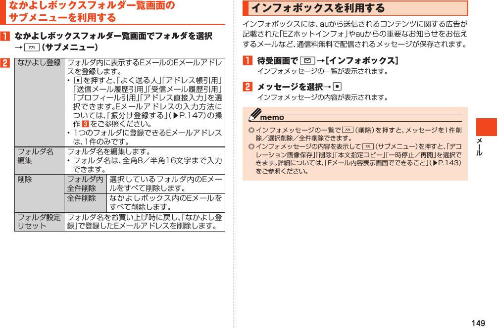 149なかよしボックスフォルダ一覧画面のサブメニューを利用する1 なかよしボックスフォルダ一覧画面でフォルダを選択→%（サブメニュー）2なかよし登録 フォルダ内に表示するEメールのEメールアドレスを登録します。•cを押すと、「よく送る人」「アドレス帳引用」「送信メール履歴引用」「受信メール履歴引用」「プロフィール引用」「アドレス直接入力」を選択できます。Eメールアドレスの入力方法については、「振分け登録する」（▶P.147）の操作 3 をご参照ください。•1つのフォルダに登録できるEメールアドレスは、1件のみです。フォルダ名編集フォルダ名を編集します。•フォルダ名は、全角8／半角16文字まで入力できます。削除 フォルダ内全件削除選択しているフォルダ内のEメールをすべて削除します。全件削除 なかよしボックス内のEメールをすべて削除します。フォルダ設定リセットフォルダ名をお買い上げ時に戻し、「なかよし登録」で登録したEメールアドレスを削除します。インフォボックスを利用するインフォボックスには、auから送信されるコンテンツに関する広告が記載された「EZホットインフォ」やauからの重要なお知らせをお伝えするメールなど、通信料無料で配信されるメッセージが保存されます。1 待受画面でL→［インフォボックス］インフォメッセージの一覧が表示されます。2 メッセージを選択→cインフォメッセージの内容が表示されます。◎インフォメッセージの一覧で%（削除）を押すと、メッセージを1件削除／選択削除／全件削除できます。◎インフォメッセージの内容を表示して%（サブメニュー）を押すと、「デコレーション画像保存」「削除」「本文指定コピー」「一時停止／再開」を選択できます。詳細については、「Eメール内容表示画面でできること」（▶P.143）をご参照ください。