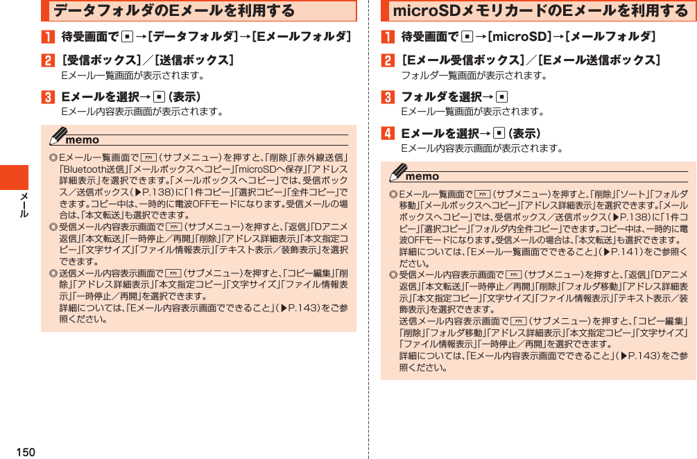 150データフォルダのEメールを利用する1 待受画面でc→［データフォルダ］→［Eメールフォルダ］2［受信ボックス］／［送信ボックス］Eメール一覧画面が表示されます。3 Eメールを選択→c（表示）Eメール内容表示画面が表示されます。◎Eメール一覧画面で%（サブメニュー）を押すと、「削除」「赤外線送信」「Bluetooth送信」「メールボックスへコピー」「microSDへ保存」「アドレス詳細表示」を選択できます。「メールボックスへコピー」では、受信ボックス／送信ボックス（▶P.138）に「1件コピー」「選択コピー」「全件コピー」できます。コピー中は、一時的に電波OFFモードになります。受信メールの場合は、「本文転送」も選択できます。◎受信メール内容表示画面で%（サブメニュー）を押すと、「返信」「Dアニメ返信」「本文転送」「一時停止／再開」「削除」「アドレス詳細表示」「本文指定コピー」「文字サイズ」「ファイル情報表示」「テキスト表示／装飾表示」を選択できます。◎送信メール内容表示画面で%（サブメニュー）を押すと、「コピー編集」「削除」「アドレス詳細表示」「本文指定コピー」「文字サイズ」「ファイル情報表示」「一時停止／再開」を選択できます。 詳細については、「Eメール内容表示画面でできること」（▶P.143）をご参照ください。microSDメモリカードのEメールを利用する1 待受画面でc→［microSD］→［メールフォルダ］2［Eメール受信ボックス］／［Eメール送信ボックス］フォルダ一覧画面が表示されます。3 フォルダを選択→cEメール一覧画面が表示されます。4 Eメールを選択→c（表示）Eメール内容表示画面が表示されます。◎Eメール一覧画面で%（サブメニュー）を押すと、「削除」「ソート」「フォルダ移動」「メールボックスへコピー」「アドレス詳細表示」を選択できます。「メールボックスへコピー」では、受信ボックス／送信ボックス（▶P.138）に「1件コピー」「選択コピー」「フォルダ内全件コピー」できます。コピー中は、一時的に電波OFFモードになります。受信メールの場合は、「本文転送」も選択できます。 詳細については、「Eメール一覧画面でできること」（▶P.141）をご参照ください。◎受信メール内容表示画面で%（サブメニュー）を押すと、「返信」「Dアニメ返信」「本文転送」「一時停止／再開」「削除」「フォルダ移動」「アドレス詳細表示」「本文指定コピー」「文字サイズ」「ファイル情報表示」「テキスト表示／装飾表示」を選択できます。 送信メール内容表示画面で%（サブメニュー）を押すと、「コピー編集」「削除」「フォルダ移動」「アドレス詳細表示」「本文指定コピー」「文字サイズ」「ファイル情報表示」「一時停止／再開」を選択できます。 詳細については、「Eメール内容表示画面でできること」（▶P.143）をご参照ください。