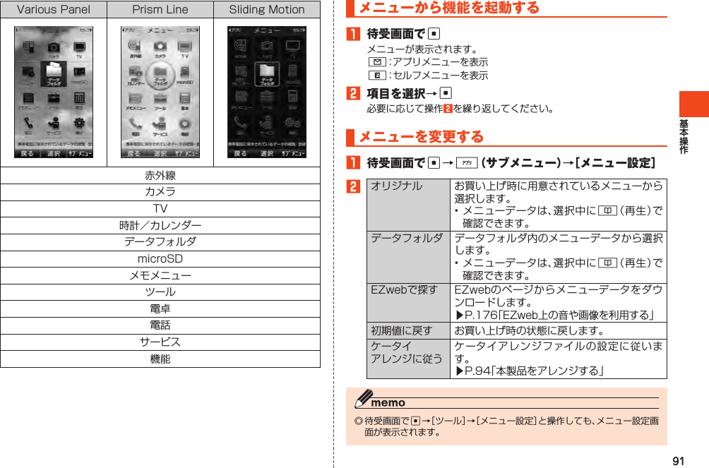 91VariousPanel PrismLine SlidingMotion赤外線カメラTV時計／カレンダーデータフォルダmicroSDメモメニューツール電卓電話サービス機能メニューから機能を起動する1 待受画面でcメニューが表示されます。L：アプリメニューを表示R：セルフメニューを表示2 項目を選択→c必要に応じて操作2を繰り返してください。メニューを変更する1 待受画面でc→%（サブメニュー）→［メニュー設定］2オリジナル お買い上げ時に用意されているメニューから選択します。•メニューデータは、選択中に&amp;（再生）で確認できます。データフォルダ データフォルダ内のメニューデータから選択します。•メニューデータは、選択中に&amp;（再生）で確認できます。EZwebで探す EZwebのページからメニューデータをダウンロードします。▶P.176「EZweb上の音や画像を利用する」初期値に戻す お買い上げ時の状態に戻します。ケータイアレンジに従うケータイアレンジファイルの設定に従います。▶P.94「本製品をアレンジする」◎待受画面でc→［ツール］→［メニュー設定］と操作しても、メニュー設定画面が表示されます。