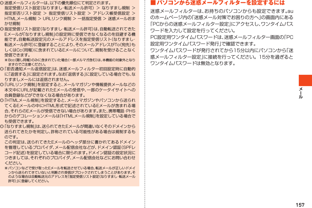 157◎迷惑メールフィルターは、以下の優先順位にて判定されます。 指定受信リスト設定（なりすまし・転送メール許可）＞なりすまし規制＞指定拒否リスト設定＞指定受信リスト設定＞アドレス帳受信設定＞HTMLメール規制＞URLリンク規制＞一括指定受信＞迷惑メールおまかせ規制◎指定受信リスト設定（なりすまし・転送メール許可）は、自動転送されてきたEメールが「なりすまし規制」の設定時に受信できなくなるのを回避する機能です。自動転送設定元のメールアドレスを指定受信リスト（なりすまし・転送メール許可）に登録することにより、そのメールアドレスがTo（宛先）もしくはCc（同報）に含まれているEメールについて、規制を受けることなく受信できます。※Bcc（隠し同報）のみに含まれていた場合（一部メルマガ含む）は、本機能の対象外となりますのでご注意ください。◎「拒否通知メール返信設定」は、迷惑メールフィルター初回設定時に自動的に「返信する」に設定されます。なお「返信する」に設定している場合でも、なりすましメールには返信されません。◎「URLリンク規制」を設定すると、メールマガジンや情報提供メールなどの本文中にURLが記載されたEメールの受信や、一部のケータイサイトへの会員登録などができなくなる場合があります。◎「HTMLメール規制」を設定すると、メールマガジンやパソコンから送られてくるEメールの中にHTML形式で記述されているEメールが含まれる場合、それらのEメールが受信できない場合があります。また、携帯電話・PHSからのデコレーションメールは「HTMLメール規制」を設定している場合でも受信できます。◎「なりすまし規制」は、送られてきたEメールが間違いなくそのドメインから送られてきたかを判定し、詐称されている可能性がある場合は規制するものです。 この判定は、送られてきたEメールのヘッダ部分に書かれてあるドメインを管理しているプロバイダ、メール配信会社などが、ドメイン認証（SPFレコード記述）を設定している場合に限られます。ドメイン認証の設定状況につきましては、それぞれのプロバイダ、メール配信会社などにお問い合わせください。※パソコンなどで受け取ったEメールを転送させている場合、転送メールが正しいドメインから送られてきていないと判断され受信がブロックされてしまうことがあります。そのような場合は自動転送元のアドレスを「指定受信リスト設定（なりすまし・転送メール許可）」に登録してください。■パソコンから迷惑メールフィルターを設定するには迷惑メールフィルターは、お持ちのパソコンからも設定できます。auのホームページ内の「迷惑メール対策でお困りの方へ」の画面内にある「PCからの迷惑メールフィルター設定」にアクセスし、ワンタイムパスワードを入力して設定を行ってください。PC設定用ワンタイムパスワードは、迷惑メールフィルター画面の「PC設定用ワンタイムパスワード発行」で確認できます。ワンタイムパスワードが発行されてから15分以内にパソコンから「迷惑メールフィルター設定」に接続を行ってください。15分を過ぎるとワンタイムパスワードは無効となります。