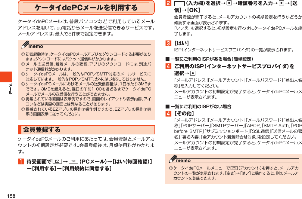 158ケータイdePCメールを利用するケータイdePCメールは、普段パソコンなどで利用しているメールアドレスを用いて、au電話からメールを送受信できるサービスです。メールアドレスは、最大で5件まで設定できます。◎初回起動時は、ケータイdePCメールアプリをダウンロードする必要があります。ダウンロードにはパケット通信料がかかります。◎メールの送受信、新着メールの確認、アプリのダウンロードには、別途パケット通信料がかかります。◎ケータイdePCメールは、一般的なPOP／SMTP対応のメールサービスに対応しています。一般的なPOP／SMTP以外には、対応しておりません。◎ケータイdePCメールにおけるメールの送受信容量は、1日あたり3MBまでです。3MBを超えると、翌日の午前1：00を過ぎるまでケータイdePCメールでメールの送受信を行うことができません。◎掲載されている画面は表示例ですので、画面のレイアウトや表示内容、アイコンなどは実際の画面とは異なることがあります。◎掲載されているEZアプリの操作は操作例ですので、EZアプリの操作は実際の画面表示に従ってください。会員登録するケータイdePCメールのご利用にあたっては、会員登録とメールアカウントの初期設定が必要です。会員登録後は、月額使用料がかかります。1 待受画面でL→%（PCメール）→［はい（毎回確認）］→［利用する］→［利用規約に同意する］2 （入力欄）を選択→c→暗証番号を入力→c→［ 送信］→［OK］会員登録が完了すると、メールアカウントの初期設定を行うかどうか確認する画面が表示されます。「いいえ」を選択すると、初期設定を行わずにケータイdePCメールを終了します。3［はい］ISP（インターネットサービスプロバイダ）の一覧が表示されます。4 ご利用のISP（インターネットサービスプロバイダ）を選択→c「メールアドレス」「メールアカウント」「メールパスワード」「差出人名称」を入力してください。メールアカウントの初期設定が完了すると、ケータイdePCメールメニューが表示されます。4［その他］「メールアドレス」「メールアカウント」「メールパスワード」「差出人名称」「POPサーバー」「SMTPサーバー」「APOP」「SMTPAuth」「POPbeforeSMTP」「サブミッションポート」「SSL通信」「送信メールの署名」「署名内容」「全アカウント新着問合せ対象」を設定してください。メールアカウントの初期設定が完了すると、ケータイdePCメールメニューが表示されます。◎ケータイdePCメールメニューで%（アカウント）を押すと、メールアカウントの一覧が表示されます。［空き］→［はい］と操作すると、別のメールアカウントを登録できます。