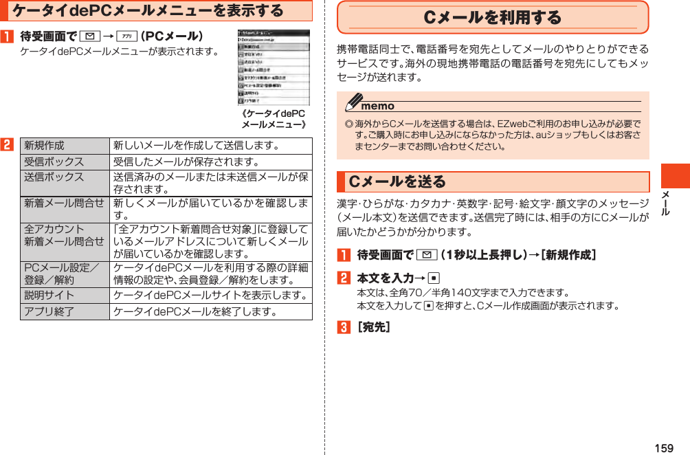 159ケータイdePCメールメニューを表示する1 待受画面でL→%（PCメール）ケータイdePCメールメニューが表示されます。2新規作成 新しいメールを作成して送信します。受信ボックス 受信したメールが保存されます。送信ボックス 送信済みのメールまたは未送信メールが保存されます。新着メール問合せ 新しくメールが届いているかを確認します。全アカウント新着メール問合せ「全アカウント新着問合せ対象」に登録しているメールアドレスについて新しくメールが届いているかを確認します。PCメール設定／登録／解約ケータイdePCメールを利用する際の詳細情報の設定や、会員登録／解約をします。説明サイト ケータイdePCメールサイトを表示します。アプリ終了 ケータイdePCメールを終了します。Cメールを利用する携帯電話同士で、電話番号を宛先としてメールのやりとりができるサービスです。海外の現地携帯電話の電話番号を宛先にしてもメッセージが送れます。◎海外からCメールを送信する場合は、EZwebご利用のお申し込みが必要です。ご購入時にお申し込みにならなかった方は、auショップもしくはお客さまセンターまでお問い合わせください。Cメールを送る漢字・ひらがな・カタカナ・英数字・記号・絵文字・顔文字のメッセージ（メール本文）を送信できます。送信完了時には、相手の方にCメールが届いたかどうかが分かります。1 待受画面でL（1秒以上長押し）→［新規作成］2 本文を入力→c本文は、全角70／半角140文字まで入力できます。本文を入力してcを押すと、Cメール作成画面が表示されます。3［宛先］