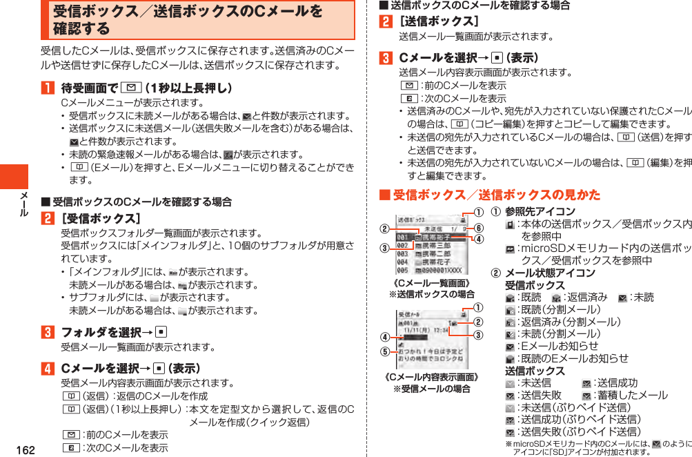 162受信ボックス／送信ボックスのCメールを確認する受信したCメールは、受信ボックスに保存されます。送信済みのCメールや送信せずに保存したCメールは、送信ボックスに保存されます。1 待受画面でL（1秒以上長押し）Cメールメニューが表示されます。• 受信ボックスに未読メールがある場合は、 と件数が表示されます。• 送信ボックスに未送信メール（送信失敗メールを含む）がある場合は、と件数が表示されます。• 未読の緊急速報メールがある場合は、 が表示されます。• &amp;（Eメール）を押すと、Eメールメニューに切り替えることができます。2［受信ボックス］受信ボックスフォルダ一覧画面が表示されます。受信ボックスには「メインフォルダ」と、10個のサブフォルダが用意されています。•「メインフォルダ」には、 が表示されます。 未読メールがある場合は、 が表示されます。• サブフォルダには、 が表示されます。 未読メールがある場合は、 が表示されます。3 フォルダを選択→c受信メール一覧画面が表示されます。4 Cメールを選択→c（表示）受信メール内容表示画面が表示されます。&amp;（返信）：返信のCメールを作成&amp;（返信）（1秒以上長押し）：本文を 定型文から 選択して、返信のCメールを作成（クイック返信）L：前のCメールを表示R：次のCメールを表示2［送信ボックス］送信メール一覧画面が表示されます。3 Cメールを選択→c（表示）送信メール内容表示画面が表示されます。L：前のCメールを表示R：次のCメールを表示• 送信済みのCメールや、宛先が入力されていない保護されたCメールの場合は、&amp;（コピー編集）を押すとコピーして編集できます。• 未送信の宛先が入力されているCメールの場合は、&amp;（送信）を押すと送信できます。• 未送信の宛先が入力されていないCメールの場合は、&amp;（編集）を押すと編集できます。■受信ボックス／送信ボックスの見かた④⑥②③①⑤②③④①①：本体の送信ボックス／受信ボックス内を参照中：microSDメモリカード内の送信ボックス／受信ボックスを参照中②：既読　 ：返信済み　 ：未読　：既読（分割メール）：返信済み（分割メール）：未読（分割メール）：Eメールお知らせ：既読のEメールお知らせ：未送信　　　 ：送信成功　：送信失敗　　 ：蓄積したメール　：未送信（ぷりペイド送信）：送信成功（ぷりペイド送信）：送信失敗（ぷりペイド送信）※microSDメモリカード内のCメールには、 のようにアイコンに「SD」アイコンが付加されます。