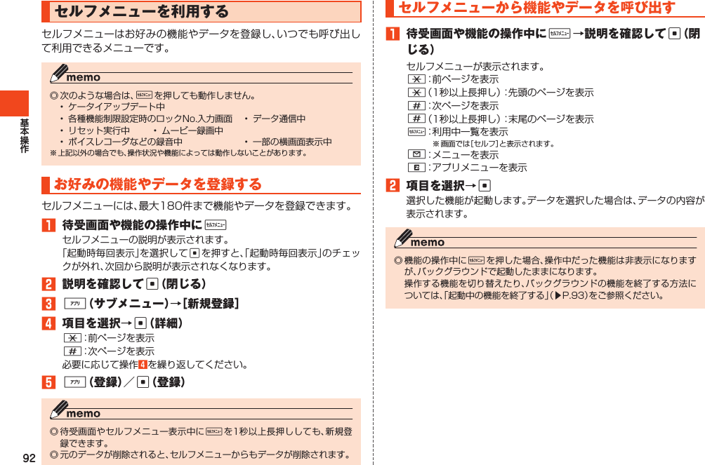 92セルフメニューを利用するセルフメニューはお好みの機能やデータを登録し、いつでも呼び出して利用できるメニューです。◎次のような場合は、wを押しても動作しません。• ケータイアップデート中• 各種機能制限設定時のロックNo.入力画面 • データ通信中• リセット実行中 • ムービー録画中• ボイスレコーダなどの録音中 • 一部の横画面表示中※上記以外の場合でも、操作状況や機能によっては動作しないことがあります。お好みの機能やデータを登録するセルフメニューには、最大180件まで機能やデータを登録できます。1 待受画面や機能の操作中にwセルフメニューの説明が表示されます。「起動時毎回表示」を選択してcを押すと、「起動時毎回表示」のチェックが外れ、次回から説明が表示されなくなります。2 説明を確認してc（閉じる）3%（サブメニュー）→［新規登録］4 項目を選択→c（詳細）*：前ページを表示#：次ページを表示必要に応じて操作4を繰り返してください。5%（登録）／c（登録）◎待受画面やセルフメニュー表示中にwを1秒以上長押ししても、新規登録できます。◎元のデータが削除されると、セルフメニューからもデータが削除されます。セルフメニューから機能やデータを呼び出す1 待受画面や機能の操作中にw→説明を確認してc（閉じる）セルフメニューが表示されます。*：前ページを表示*（1秒以上長押し）：先頭のページを表示#：次ページを表示#（1秒以上長押し）：末尾のページを表示w：利用中一覧を表示※画面では［セルフ］と表示されます。L：メニューを表示R：アプリメニューを表示2 項目を選択→c選択した機能が起動します。データを選択した場合は、データの内容が表示されます。◎機能の操作中にwを押した場合、操作中だった機能は非表示になりますが、バックグラウンドで起動したままになります。 操作する機能を切り替えたり、バックグラウンドの機能を終了する方法については、「起動中の機能を終了する」（▶P.93）をご参照ください。