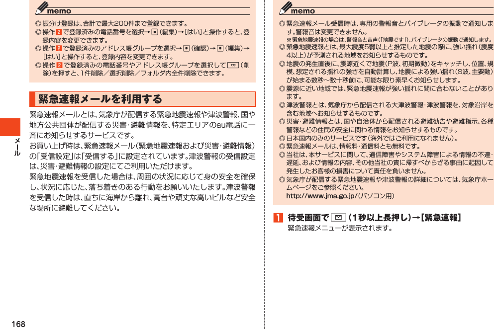 168◎振分け登録は、合計で最大200件まで登録できます。◎操作2 で登録済みの電話番号を選択→c（編集）→［はい］と操作すると、登録内容を変更できます。◎操作2 で登録済みのアドレス帳グループを選択→c（確認）→c（編集）→［はい］と操作すると、登録内容を変更できます。◎操作2 で登録済みの電話番号やアドレス帳グループを選択して%（削除）を押すと、1件削除／選択削除／フォルダ内全件削除できます。緊急速報メールを利用する緊急速報メールとは、気象庁が配信する緊急地震速報や津波警報、国や地方公共団体が配信する災害・避難情報を、特定エリアのau電話に一斉にお知らせするサービスです。お買い上げ時は、緊急速報メール（緊急地震速報および災害・避難情報）の「受信設定」は「受信する」に設定されています。津波警報の受信設定は、災害・避難情報の設定にてご利用いただけます。緊急地震速報を受信した場合は、周囲の状況に応じて身の安全を確保し、状況に応じた、落ち着きのある行動をお願いいたします。津波警報を受信した時は、直ちに海岸から離れ、高台や頑丈な高いビルなど安全な場所に避難してください。◎緊急速報メール受信時は、専用の警報音とバイブレータの振動で通知します。警報音は変更できません。※緊急地震速報の場合は、警報音と音声（「地震です」）、バイブレータの振動で通知します。◎緊急地震速報とは、最大震度5弱以上と推定した地震の際に、強い揺れ（震度4以上）が予測される地域をお知らせするものです。◎地震の発生直後に、震源近くで地震（P波、初期微動）をキャッチし、位置、規模、想定される揺れの強さを自動計算し、地震による強い揺れ（S波、主要動）が始まる数秒～数十秒前に、可能な限り素早くお知らせします。◎震源に近い地域では、緊急地震速報が強い揺れに間に合わないことがあります。◎津波警報とは、気象庁から配信される大津波警報・津波警報を、対象沿岸を含む地域へお知らせするものです。◎災害・避難情報とは、国や自治体から配信される避難勧告や避難指示、各種警報などの住民の安全に関わる情報をお知らせするものです。◎日本国内のみのサービスです（海外ではご利用になれません）。◎緊急速報メールは、情報料・通信料とも無料です。◎当社は、本サービスに関して、通信障害やシステム障害による情報の不達・遅延、および情報の内容、その他当社の責に帰すべからざる事由に起因して発生したお客様の損害について責任を負いません。◎気象庁が配信する緊急地震速報や津波警報の詳細については、気象庁ホームページをご参照ください。 （パソコン用）1 待受画面でL（1秒以上長押し）→［緊急速報］緊急速報メニューが表示されます。