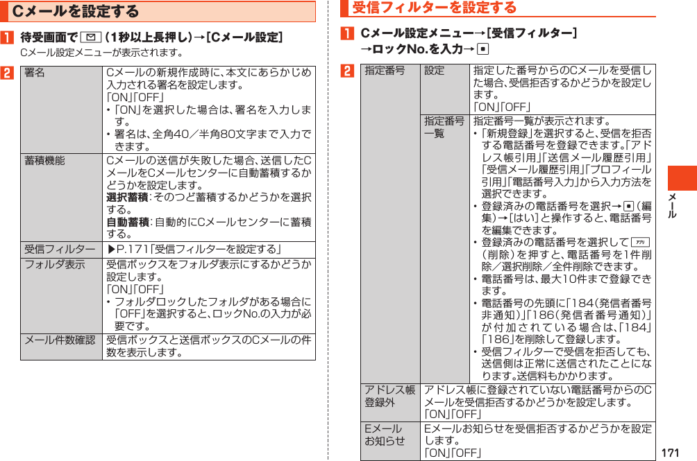 171Cメールを設定する1 待受画面でL（1秒以上長押し）→［Cメール設定］Cメール設定メニューが表示されます。2署名 Cメールの新規作成時に、本文にあらかじめ入力される署名を設定します。「ON」「OFF」•「ON」を選択した場合は、署名を入力します。•署名は、全角40／半角80文字まで入力できます。蓄積機能 Cメールの送信が失敗した場合、送信したCメールをCメールセンターに自動蓄積するかどうかを設定します。選択蓄積：そのつど蓄積するかどうかを選択する。自動蓄積：自動的にCメールセンターに蓄積する。受信フィルター ▶P.171「受信フィルターを設定する」フォルダ表示 受信ボックスをフォルダ表示にするかどうか設定します。「ON」「OFF」•フォルダロックしたフォルダがある場合に「OFF」を選択すると、ロックNo.の入力が必要です。メール件数確認 受信ボックスと送信ボックスのCメールの件数を表示します。受信フィルターを設定する1 Cメール設定メニュー→［受信フィルター］→ロックNo.を入力→c2指定番号 設定 指定した番号からのCメールを受信した場合、受信拒否するかどうかを設定します。「ON」「OFF」指定番号一覧指定番号一覧が表示されます。•「新規登録」を選択すると、受信を拒否する電話番号を登録できます。「アドレス帳引用」「送信メール履歴引用」「受信メール履歴引用」「プロフィール引用」「電話番号入力」から入力方法を選択できます。•登録済みの電話番号を選択→c（編集）→［はい］と操作すると、電話番号を編集できます。•登録済みの電話番号を選択して%（削除）を押すと、電話番号を1件削除／選択削除／全件削除できます。•電話番号は、最大10件まで登録できます。•電話番号の先頭に「184（発信者番号非通知）」「186（発信者番号通知）」が付加されている場合は、「184」「186」を削除して登録します。•受信フィルターで受信を拒否しても、送信側は正常に送信されたことになります。送信料もかかります。アドレス帳登録外アドレス帳に登録されていない電話番号からのCメールを受信拒否するかどうかを設定します。「ON」「OFF」Eメールお知らせEメールお知らせを受信拒否するかどうかを設定します。「ON」「OFF」