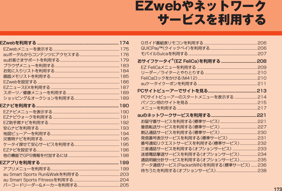 173EZwebやネットワークサービスを利用するEZwebを利用する .......................................................................... 174EZwebメニューを表示する................................................................. 175auポータルからコンテンツにアクセスする....................................... 176auお客さまサポートを利用する.......................................................... 179ブラウザメニューを利用する............................................................... 183お気に入りリストを利用する............................................................... 184画面メモリストを利用する................................................................... 185EZwebを設定する................................................................................ 186EZニュースEXを利用する................................................................... 187スポーツ／健康メニューを利用する................................................... 189ショッピング＆オークションを利用する............................................ 189EZナビを利用する ........................................................................... 190EZナビメニューを表示する................................................................. 190EZナビウォークを利用する................................................................. 191EZ助手席ナビを利用する..................................................................... 192安心ナビを利用する.............................................................................. 193地図ビューアーを利用する................................................................... 194災害時ナビを利用する........................................................................... 195ケータイ探せて安心サービスを利用する............................................ 195EZナビを設定する................................................................................. 196他の機能でGPS情報を付加するには.................................................. 198EZアプリを利用する .......................................................................199アプリメニューを利用する................................................................... 199auSmartSportsRun&amp;Walkを利用する....................................... 203auSmartSportsFitnessを利用する............................................. 204バーコードリーダー&amp;メーカーを利用する......................................... 205Gガイド番組表リモコンを利用する.................................................... 206QUICPay™（クイックペイ）を利用する.............................................. 206モバイルSuicaを利用する................................................................... 207おサイフケータイ®（EZ FeliCa）を 利用する ................................ 208EZFeliCaメニューを利用する........................................................... 209リーダー／ライターとやりとりする................................................... 210FeliCaロックをかける（M412）.......................................................... 210auケータイクーポンを利用する.......................................................... 211PCサイトビューアーでサイトを見る ............................................ 213PCサイトビューアーのスタートメニューを表示する...................... 214パソコン用のサイトを見る................................................................... 215メニューを利用する.............................................................................. 217auのネットワークサービスを利用する .........................................221お留守番サービスを利用する（標準サービス）.................................... 221着信転送サービスを利用する（標準サービス）.................................... 227割込通話サービスを利用する（標準サービス）.................................... 230発信番号表示サービスを利用する（標準サービス）............................ 231番号通知リクエストサービスを利用する（標準サービス）................. 232三者通話サービスを利用する（オプションサービス）........................ 233迷惑電話撃退サービスを利用する（オプションサービス）................. 234通話明細分計サービスを利用する（オプションサービス）................. 235データ通信サービス（PacketWIN）を利用する（標準サービス）...... 236待ちうたを利用する（オプションサービス）........................................ 238