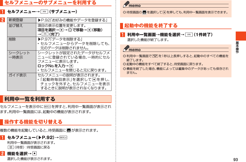 93◎待受画面の を選択してcを押しても、利用中一覧画面を表示できます。起動中の機能を終了する1 利用中一覧画面→機能を選択→%（1件終了）選択した機能が終了します。◎利用中一覧画面でFを1秒以上長押しすると、起動中のすべての機能を終了します。◎起動中の機能をすべて終了すると、待受画面に戻ります。◎機能を終了した場合、機能によっては編集中のデータがあっても保存されません。セルフメニューのサブメニューを利用する1 セルフメニュー→%（サブメニュー）2新規登録 ▶P.92「お好みの機能やデータを登録する」並び替え 項目の表示位置を変更します。cac%削除 ▶P.97「データを削除する」•セルフメニューからデータを削除しても、元のデータは削除されません。シークレット一時表示シークレットが設定されたデータがセルフメニューに登録されている場合、一時的にセルフメニューに表示します。c•セルフメニューを閉じると元に戻ります。ガイド表示 セルフメニューの説明が表示されます。•「起動時毎回表示」を選択してcを押し、チェックを外すと、セルフメニューを表示するときに説明が表示されなくなります。利用中一覧を利用するセルフメニューを表示中にwを押すと、利用中一覧画面が表示されます。利用中一覧画面には、起動中の機能が表示されます。操作する機能を切り替える複数の機能を起動していると、待受画面に が表示されます。1 セルフメニュー（▶P.92）→w利用中一覧画面が表示されます。&amp;（待受）：待受画面に戻る2 機能を選択→c選択した機能が表示されます。