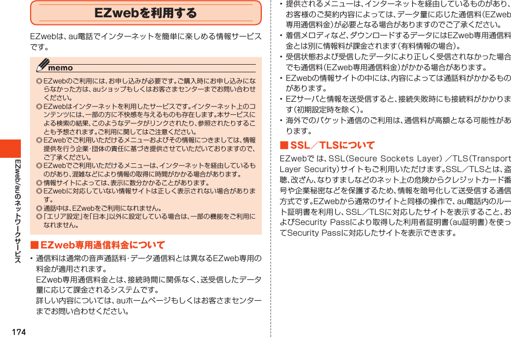 174EZweb/auEZwebを利用するEZwebは、au電話でインターネットを簡単に楽しめる情報サービスです。◎EZwebのご利用には、お申し込みが必要です。ご購入時にお申し込みにならなかった方は、auショップもしくはお客さまセンターまでお問い合わせください。◎EZwebはインターネットを利用したサービスです。インターネット上のコンテンツには、一部の方に不快感を与えるものも存在します。本サービスによる検索の結果、このようなデータがリンクされたり、参照されたりすることも予想されます。ご利用に関してはご注意ください。◎EZwebでご利用いただけるメニューおよびその情報につきましては、情報提供を行う企業・団体の責任に基づき提供させていただいておりますので、ご了承ください。◎EZwebでご利用いただけるメニューは、インターネットを経由しているものがあり、混雑などにより情報の取得に時間がかかる場合があります。◎情報サイトによっては、表示に数分かかることがあります。◎EZwebに対応していない情報サイトは正しく表示されない場合があります。◎通話中は、EZwebをご利用になれません。◎「エリア設定」を「日本」以外に設定している場合は、一部の機能をご利用になれません。■EZweb専用通信料金について•通信料は通常の音声通話料・データ通信料とは異なるEZweb専用の料金が適用されます。 EZweb専用通信料金とは、接続時間に関係なく、送受信したデータ量に応じて課金されるシステムです。 詳しい内容については、auホームページもしくはお客さまセンターまでお問い合わせください。•提供されるメニューは、インターネットを経由しているものがあり、お客様のご契約内容によっては、データ量に応じた通信料（EZweb専用通信料金）が必要となる場合がありますのでご了承ください。•着信メロディなど、ダウンロードするデータにはEZweb専用通信料金とは別に情報料が課金されます（有料情報の場合）。•受信状態および受信したデータにより正しく受信されなかった場合でも通信料（EZweb専用通信料金）がかかる場合があります。•EZwebの情報サイトの中には、内容によっては通話料がかかるものがあります。•EZサーバと情報を送受信すると、接続失敗時にも接続料がかかります（初期設定時を除く）。•海外でのパケット通信のご利用は、通信料が高額となる可能性があります。■SSL／TLSについてEZwebで は、SSL（SecureSocketsLayer）／TLS（TransportLayerSecurity）サイトもご利用いただけます。SSL／TLSとは、盗聴、改ざん、なりすましなどのネット上の危険からクレジットカード番号や企業秘密などを保護するため、情報を暗号化して送受信する通信方式です。EZwebから通常のサイトと同様の操作で、au電話内のルート証明書を利用し、SSL／TLSに対応したサイトを表示すること、およびSecurityPassにより取得した利用者証明書（au証明書）を使ってSecurityPassに対応したサイトを表示できます。