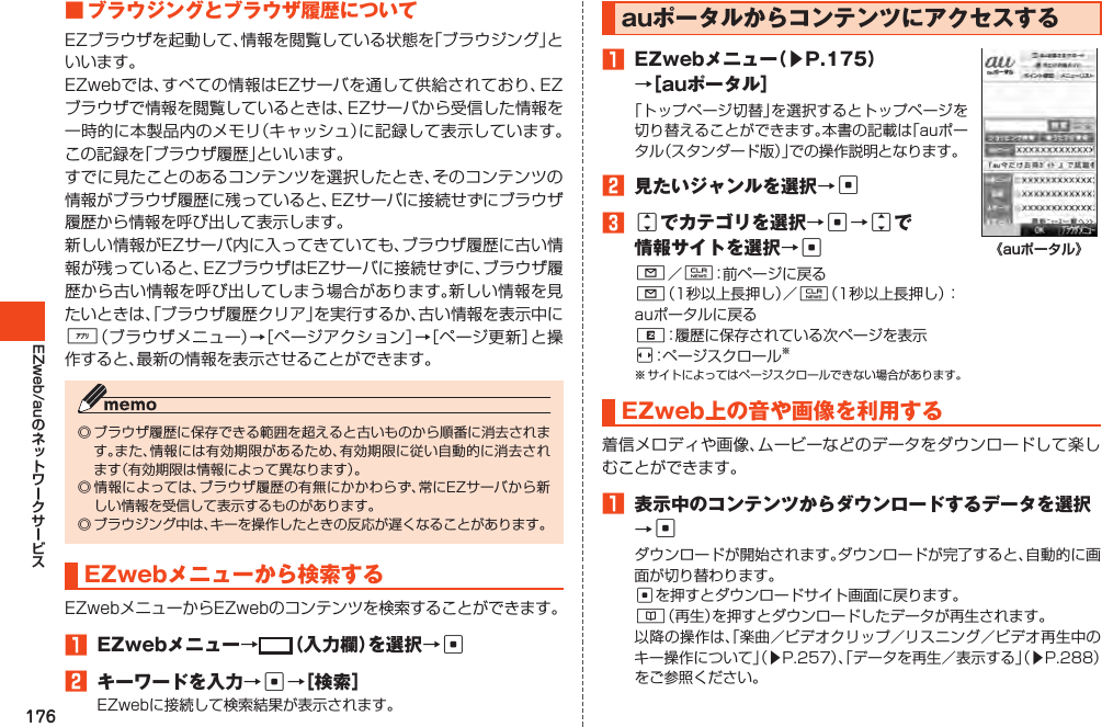 176EZweb/au■ブラウジングとブラウザ履歴についてEZブラウザを起動して、情報を閲覧している状態を「ブラウジング」といいます。EZwebでは、すべての情報はEZサーバを通して供給されており、EZブラウザで情報を閲覧しているときは、EZサーバから受信した情報を一時的に本製品内のメモリ（キャッシュ）に記録して表示しています。この記録を「ブラウザ履歴」といいます。すでに見たことのあるコンテンツを選択したとき、そのコンテンツの情報がブラウザ履歴に残っていると、EZサーバに接続せずにブラウザ履歴から情報を呼び出して表示します。新しい情報がEZサーバ内に入ってきていても、ブラウザ履歴に古い情報が残っていると、EZブラウザはEZサーバに接続せずに、ブラウザ履歴から古い情報を呼び出してしまう場合があります。新しい情報を見たいときは、「ブラウザ履歴クリア」を実行するか、古い情報を表示中に%（ブラウザメニュー）→［ページアクション］→［ページ更新］と操作すると、最新の情報を表示させることができます。◎ブラウザ履歴に保存できる範囲を超えると古いものから順番に消去されます。また、情報には有効期限があるため、有効期限に従い自動的に消去されます（有効期限は情報によって異なります）。◎情報によっては、ブラウザ履歴の有無にかかわらず、常にEZサーバから新しい情報を受信して表示するものがあります。◎ブラウジング中は、キーを操作したときの反応が遅くなることがあります。EZwebメニューから検索するEZwebメニューからEZwebのコンテンツを検索することができます。1 EZwebメニュー→ （入力欄）を選択→c2 キーワードを入力→c→［検索］EZwebに接続して検索結果が表示されます。auポータルからコンテンツにアクセスする1 EZwebメニュー（▶P.175）→［auポータル］「トップページ切替」を選択するとトップページを切り替えることができます。本書の記載は「auポータル（スタンダード版）」での操作説明となります。2 見たいジャンルを選択→c3jでカテゴリを選択→c→jで情報サイトを選択→cL／C：前ページに戻るL（1秒以上長押し）／C（1秒以上長押し）：auポータルに戻るR：履歴に保存されている次ページを表示s：ページスクロール※※サイトによってはページスクロールできない場合があります。《auポータル》EZweb上の音や画像を利用する着信メロディや画像、ムービーなどのデータをダウンロードして楽しむことができます。1 表示中のコンテンツからダウンロードするデータを選択→cダウンロードが開始されます。ダウンロードが完了すると、自動的に画面が切り替わります。cを押すとダウンロードサイト画面に戻ります。&amp;（再生）を押すとダウンロードしたデータが再生されます。以降の操作は、「楽曲／ビデオクリップ／リスニング／ビデオ再生中のキー操作について」（▶P.257）、「データを再生／表示する」（▶P.288）をご参照ください。