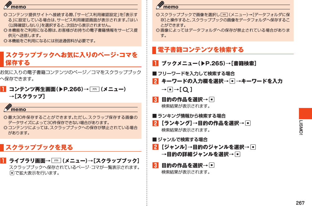 267LISMO!◎コンテンツ提供サイトへ接続する際、「サービス利用確認設定」を「表示する」に設定している場合は、サービス利用確認画面が表示されます。「はい（以降確認しない）」を選択すると、次回から表示されません。◎本機能をご利用になる際は、お客様がお持ちの電子書籍情報をサービス提供元へ送信します。◎本機能をご利用になるには別途通信料が必要です。スクラップブックへお気に入りのページ・コマを保存するお気に入りの電子書籍コンテンツのページ／コマをスクラップブックへ保存できます。1 コンテンツ再生画面（▶P.266）→%（メニュー）→［スクラップ］◎最大30件保存することができます。ただし、スクラップ保存する画像のデータサイズによって30件保存できない場合があります。◎コンテンツによっては、スクラップブックへの保存が禁止されている場合があります。スクラップブックを見る1 ライブラリ画面→%（メニュー）→［スクラップブック］スクラップブックへ保存されているページ・コマが一覧表示されます。cで拡大表示を行います。◎スクラップブックで画像を選択し%（メニュー）→［データフォルダに保存］と操作すると、スクラップブックの画像をデータフォルダへ保存することができます。◎画像によってはデータフォルダへの保存が禁止されている場合があります。電子書籍コンテンツを検索する1 ブックメニュー（▶P.265）→［書籍検索］■ フリーワードを入力して検索する場合2 キーワードの入力欄を選択→c→キーワードを入力→c→［ ］3 目的の作品を選択→c検索結果が表示されます。■ ランキング情報から検索する場合2［ランキング］→目的の作品を選択→c検索結果が表示されます。■ ジャンルで検索する場合2［ジャンル］→目的のジャンルを選択→c →目的の詳細ジャンルを選択→c3 目的の作品を選択→c検索結果が表示されます。