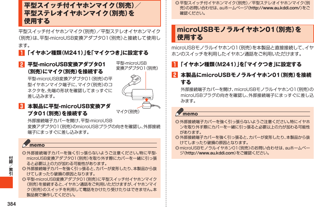 384平型スイッチ付イヤホンマイク（別売）／平型ステレオイヤホンマイク（別売）を使用する1「イヤホン種類（M241）」を「マイクつき」に設定する2 平型-microUSB変換アダプタ01（別売）にマイク（別売）を接続する3 本製品に平型-microUSB変換アダプタ01（別売）を接続するマイク（別売）平型-microUSB変換アダプタ01（別売）http://www.au.kddi.com/ microUSBモノラルイヤホン01（別売）を使用する1「イヤホン種類（M241）」を「マイクつき」に設定する2 本製品にmicroUSBモノラルイヤホン01（別売）を接続する http://www.au.kddi.com